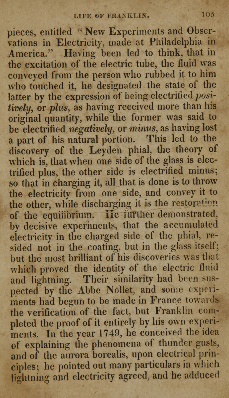 pieces, entitled New Experiments and Obser- vations in Electricity, made at Philadelphia in America. Having been led to think, that in the excitation of the electric tube, the fluid was conveyed from the person who rubbed it to him who touched it, he designated the state of the latter by the expression of being electrified jwsi- tively, or plus, as having received more than his original quantity, while the former was said to be electrified negatively, or minus, as having lost a part of his natural portion. This led to the discovery of the Leyden phial, the theory of which is, that when one side of the glass is elec- trified plus, the other side is electrified minus; so that in charging it, all that is done is to throw the electricity from one side, and convey it to the other, while discharging it is the restpratlCS of the equilibrium. He further demonstrated, by decisive experiments, that the accumulated electricity in the charged side of the phial, re- sided not in the coating, but in the glass itself; but the most brilliant of his discoveries was that which proved the identity of the electric fluid and lightning. Their similarity had been sus- pected by the Abbe Nollet, and some experi- ments had begun to be made in France towards the verification of the fact, but Franklin com- pleted the proof of it entirely by his own experi- ments. In the year 1749, he conceived the idea of explaining the phenomena of thunder gusts, and of the aurora borealis, upon electrical prin- ciples; he pointed out many particulars in which li^htnina: and electricity agreed, and he adduced