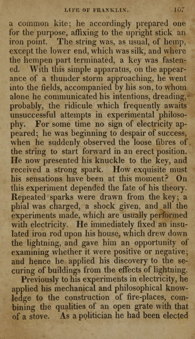 a common kite; he accordingly prepared one for the purpose, affixing to the upright stick an iron point. The string was, as usual, of hemp, except the lower end, which was silk, and where the hempen part terminated, a key was fasten- ed. With this simple apparatus, on the appear- ance of a thunder storm approaching, he went into the fields, accompanied by his son, to whom alone he communicated his intentions, dreading,- probably, the ridicule which frequently awaits unsuccessful attempts in experimental philoso- phy. For some time no sign of electricity ap- peared; he was beginning to despair of success, when he suddenly observed the loose fibres of, the string to start forward in an erect position. He now presented his knuckle to the key, and received a strong spark. How exquisite must his sensations have been at this moment? On this experiment depended the fate of his theory. Repeated sparks were drawn from the key; a phial was charged, a shock given, and all the experiments made, which are usually performed with electricity. He immediately fixed an insu- lated iron rod upon his house, which drew down the lightning, and gave him an opportunity of examining whether it were positive or negative; and hence he applied his discovery to the se- curing of buildings from the effects of lightning. Previously to his experiments in electricity, he applied his mechanical and philosophical know- ledge to the construction of fire-places, com- bining the qualities of an open grate with that of a stove. As a politician he had been elected