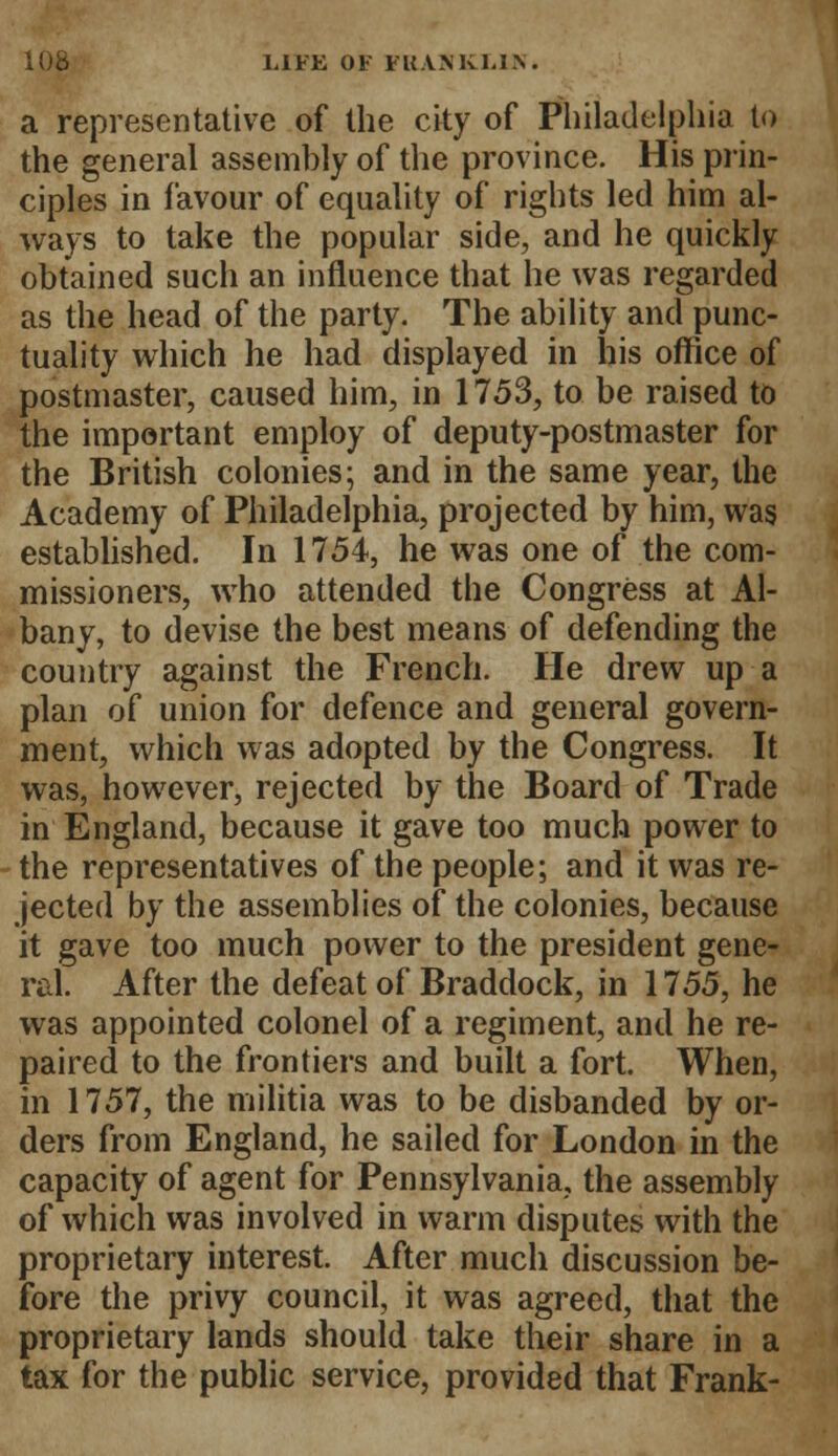 a representative of the city of Philadelphia to the general assembly of the province. His prin- ciples in favour of equality of rights led him al- ways to take the popular side, and he quickly obtained such an influence that he was regarded as the head of the party. The ability and punc- tuality which he had displayed in his office of postmaster, caused him, in 1753, to be raised to the important employ of deputy-postmaster for the British colonies; and in the same year, the Academy of Philadelphia, projected by him, was established. In 1754, he was one of the com- missioners, who attended the Congress at Al- bany, to devise the best means of defending the country against the French. He drew up a plan of union for defence and general govern- ment, which was adopted by the Congress. It was, however, rejected by the Board of Trade in England, because it gave too much power to the representatives of the people; and it was re- jected by the assemblies of the colonies, because it gave too much power to the president gene- ral. After the defeat of Braddock, in 1755, he was appointed colonel of a regiment, and he re- paired to the frontiers and built a fort. When, in 1757, the militia was to be disbanded by or- ders from England, he sailed for London in the capacity of agent for Pennsylvania, the assembly of which was involved in warm disputes with the proprietary interest. After much discussion be- fore the privy council, it was agreed, that the proprietary lands should take their share in a tax for the public service, provided that Frank-