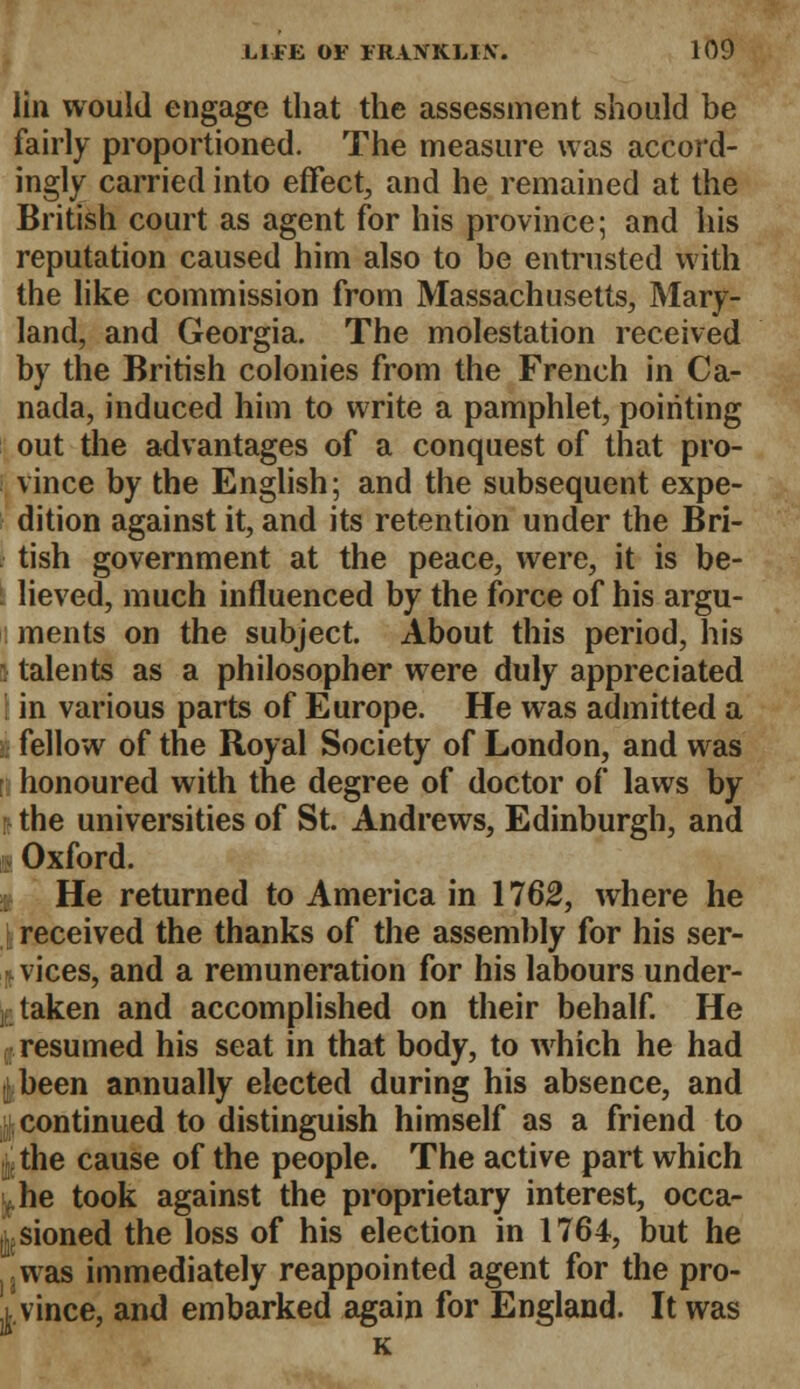 lin would engage that the assessment should be fairly proportioned. The measure was accord- ingly carried into effect, and he remained at the British court as agent for his province; and his reputation caused him also to be entrusted with the like commission from Massachusetts, Mary- land, and Georgia. The molestation received by the British colonies from the French in Ca- nada, induced him to write a pamphlet, pointing out the advantages of a conquest of that pro- vince by the English; and the subsequent expe- dition against it, and its retention under the Bri- tish government at the peace, were, it is be- : lieved, much influenced by the force of his argu- l ments on the subject. About this period, his i talents as a philosopher were duly appreciated in various parts of Europe. He was admitted a i fellow of the Royal Society of London, and was ; honoured with the degree of doctor of laws by I the universities of St. Andrews, Edinburgh, and Oxford. He returned to America in 1762, where he j received the thanks of the assembly for his ser- r. vices, and a remuneration for his labours under- taken and accomplished on their behalf. He resumed his seat in that body, to which he had .[been annually elected during his absence, and continued to distinguish himself as a friend to f the cause of the people. The active part which yhe took against the proprietary interest, occa- sioned the loss of his election in 1764, but he was immediately reappointed agent for the pro- evince, and embarked again for England. It was K