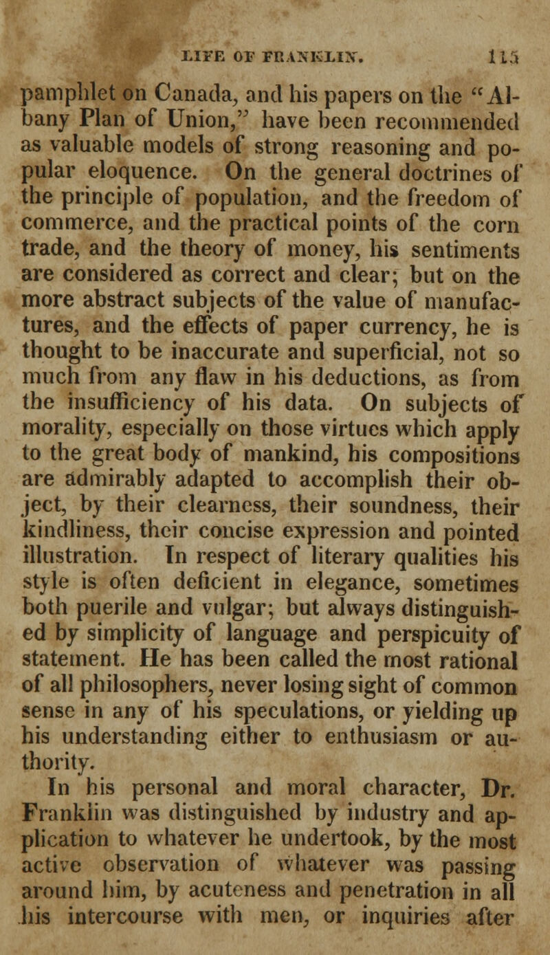 pamphlet on Canada, and his papers on the Al- bany Plan of Union, have been recommended as valuable models of strong reasoning and po- pular eloquence. On the general doctrines of the principle of population, and the freedom of commerce, and the practical points of the corn trade, and the theory of money, his sentiments are considered as correct and clear; but on the more abstract subjects of the value of manufac- tures, and the effects of paper currency, he is thought to be inaccurate and superficial, not so much from any flaw in his deductions, as from the insufficiency of his data. On subjects of morality, especially on those virtues which apply to the great body of mankind, his compositions are admirably adapted to accomplish their ob- ject, by their clearness, their soundness, their kindliness, their concise expression and pointed illustration. In respect of literary qualities his style is often deficient in elegance, sometimes both puerile and vulgar; but always distinguish- ed by simplicity of language and perspicuity of statement. He has been called the most rational of all philosophers, never losing sight of common sense in any of his speculations, or yielding up his understanding either to enthusiasm or au- thority. In his personal and moral character, Dr. Franklin was distinguished by industry and ap- plication to whatever he undertook, by the most active observation of whatever was passing around him, by acuteness and penetration in all his intercourse with men, or inquiries after