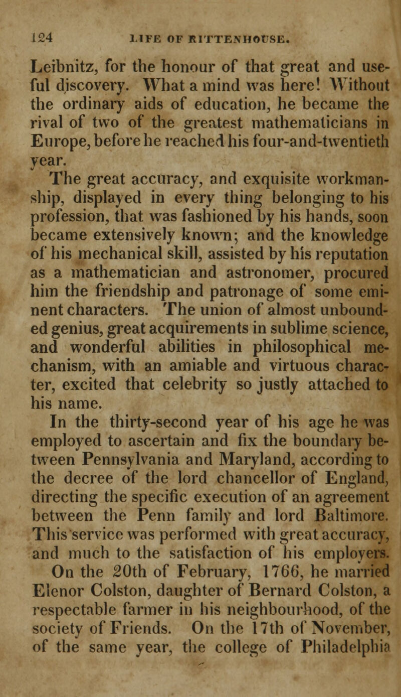 Leibnitz, for the honour of that great and use- ful discovery. What a mind was here! Without the ordinary aids of education, he became the rival of two of the greatest mathematicians in Europe, before he reached his four-and-twentieth year. The great accuracy, and exquisite workman- ship, displayed in every thing belonging to his profession, that was fashioned by his hands, soon became extensively known; and the knowledge of his mechanical skill, assisted by his reputation as a mathematician and astronomer, procured him the friendship and patronage of some emi- nent characters. The union of almost unbound- ed genius, great acquirements in sublime science, and wonderful abilities in philosophical me- chanism, with an amiable and virtuous charac- ter, excited that celebrity so justly attached to his name. In the thirty-second year of his age he was employed to ascertain and fix the boundary be- tween Pennsylvania and Maryland, according to the decree of the lord chancellor of England, directing the specific execution of an agreement between the Penn family and lord Baltimore. This service was performed with great accuracy, and much to the satisfaction of his employers. On the 20th of February, 1766, he married Elenor Colston, daughter of Bernard Colston, a respectable farmer in his neighbourhood, of the society of Friends. On the 17th of November, of the same year, the college of Philadelphia