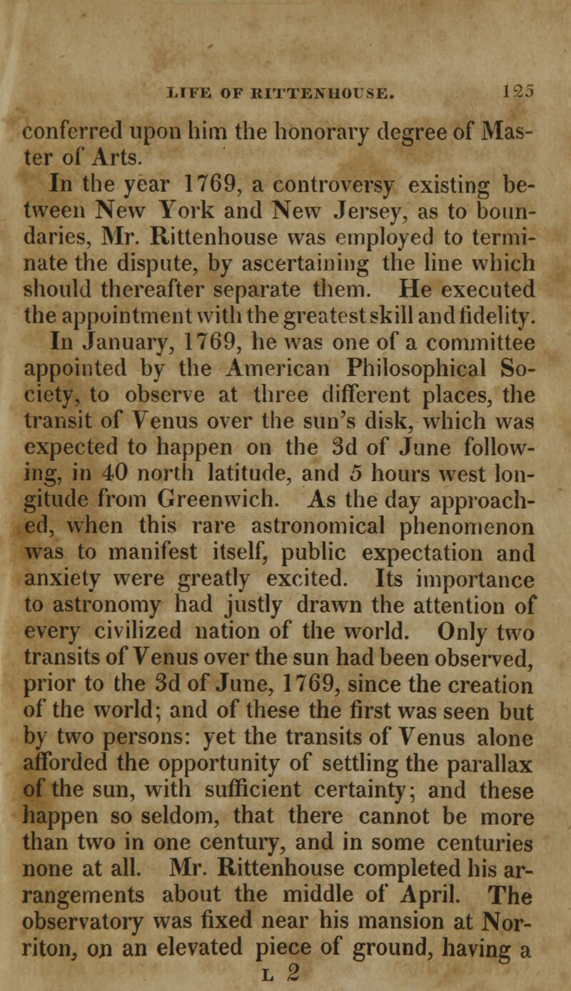 conferred upon him the honorary degree of Mas- ter of Arts. In the year 1769, a controversy existing be- tween New York and New Jersey, as to boun- daries, Mr. Rittenhouse was employed to termi- nate the dispute, by ascertaining the line which should thereafter separate them. He executed the appointment with the greatest skill and fidelity. In January, 1769, he was one of a committee appointed by the American Philosophical So- ciety, to observe at three different places, the transit of Venus over the sun's disk, which was expected to happen on the 3d of June follow- ing, in 40 north latitude, and 5 hours west lon- gitude from Greenwich. As the day approach- ed, when this rare astronomical phenomenon was to manifest itself, public expectation and anxiety were greatly excited. Its importance to astronomy had justly drawn the attention of every civilized nation of the world. Only two transits of Venus over the sun had been observed, prior to the 3d of June, 1769, since the creation of the world; and of these the first was seen but by two persons: yet the transits of Venus alone afforded the opportunity of settling the parallax of the sun, with sufficient certainty; and these happen so seldom, that there cannot be more than two in one century, and in some centuries none at all. Mr. Rittenhouse completed his ar- rangements about the middle of April. The observatory was fixed near his mansion at Nor- riton, on an elevated piece of ground, having a l 2
