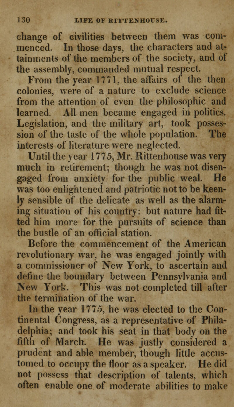 change of civilities between them was com- menced. In those days, the characters and at- tainments of the members of the society, and of the assembly, commanded mutual respect. From the year 1771, the affairs of the then colonies, were of a nature to exclude science from the attention of even the philosophic and learned. All men became engaged in politics. Legislation, and the military art, took posses- sion of the taste of the whole population. The interests of literature were neglected. Until the year 1775, Mr. Rittenhouse was very much in retirement; though he was not disen- gaged from anxiety for the public weal. He was too enlightened and patriotic not to be keen- ly sensible of the delicate as well as the alarm- ing situation of his country: but nature had fit- ted him more for the pursuits of science than the bustle of an official station. Before the commencement of the American revolutionary war, he was engaged jointly with a commissioner of New York, to ascertain and define the boundary between Pennsylvania and New York. This was not completed till after the termination of the war. In the year 1775, he was elected to the Con- tinental Congress, as a representative of Phila- delphia; and took his seat in that body on the fifth of March. He was justly considered a prudent and able member, though little accus- tomed to occupy the floor as a speaker. He did not possess that description of talents, which often enable one of moderate abilities to make