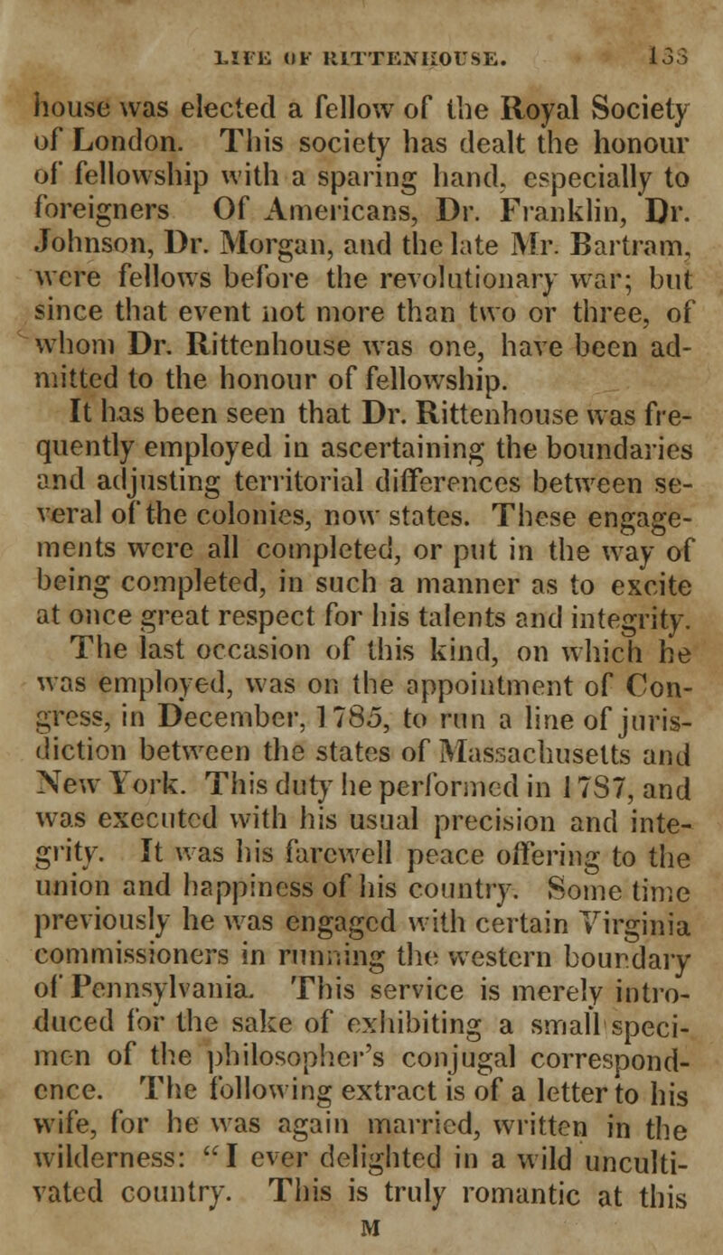 house was elected a fellow of the Royal Society of London. This society has dealt the honour of fellowship with a sparing hand, especially to foreigners Of Americans, Dr. Franklin, Dr. Johnson, Dr. Morgan, and the late Mr. Bartram, were fellows before the revolutionary war; but since that event not more than two or three, of whom Dr. Rittenhouse was one, have been ad- mitted to the honour of fellowship. It has been seen that Dr. Rittenhouse was fre- quently employed in ascertaining the boundaries and adjusting territorial differences between se- veral of the colonies, now states. These engage- ments were all completed, or put in the way of being completed, in such a manner as to excite at once great respect for his talents and integrity. The last occasion of this kind, on which he was employed, was on the appointment of Con- gress, in December. 1185, to run a line of juris- diction between the states of Massachusetts and New York. This duty he performed in 17S7, and was executed with his usual precision and inte- grity. It was his farewell peace offering to the union and happiness of his country. Some time previously he was engaged with certain Virginia commissioners in running the western boundary of Pennsylvania. This service is merely intro- duced for the sake of exhibiting a small speci- men of the philosopher's conjugal correspond- ence. The following extract is of a letter to his wife, for he was again married, written in the wilderness: I ever delighted in a wild unculti- vated country. This is truly romantic at this M