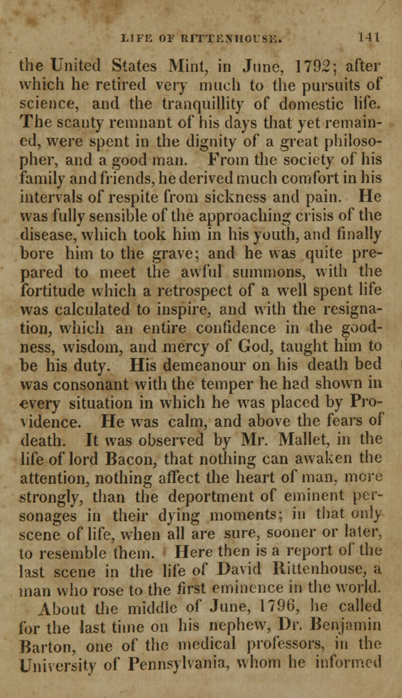 the United States Mint, in June, 1792; after which he retired very much to the pursuits of science, and the tranquillity of domestic life. The scanty remnant of his days that yet remain- ed, were spent in the dignity of a great philoso- pher, and a good man. From the society of his family and friends, he derived much comfort in his intervals of respite from sickness and pain. He was fully sensible of the approaching crisis of the disease, which took him in his youth, and finally bore him to the grave; and he was quite pre- pared to meet the awful summons, with the fortitude which a retrospect of a well spent life was calculated to inspire, and with the resigna- tion, which an entire confidence in the good- ness, wisdom, and mercy of God, taught him to be his duty. His demeanour on his death bed was consonant with the temper he had shown in every situation in which he was placed by Pro- vidence. He was calm, and above the fears of death. It was observed by Mr. Mallet, in the life of lord Bacon, that nothing can awaken the attention, nothing affect the heart of man, more strongly, than the deportment of eminent per- sonages in their dying moments; in that only scene of life, when all are sure, sooner or later, to resemble them. Here then is a report of the last scene in the life of David Rittenhouse, a man who rose to the first eminence in the world. About the middle of June, 1796, he called for the last time on his nephew, Dr. Benjamin Barton, one of the medical professors, in the University of Pennsylvania, whom he informed