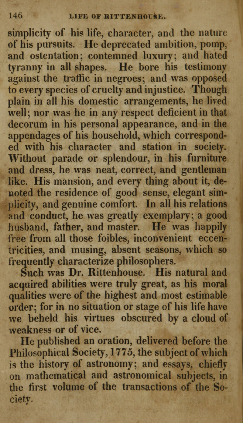 simplicity of his life, character, and the nature of his pursuits. He deprecated ambition, pomp, and ostentation; contemned luxury; and hated tyranny in all shapes. He bore his testimony against the traffic in negroes; and was opposed to every species of cruelty and injustice. Though plain in all his domestic arrangements, he lived well; nor was he in any respect deficient in that decorum in his personal appearance, and in the appendages of his household, which correspond- ed with his character and station in society. Without parade or splendour, in his furniture and dress, he was neat, correct, and gentleman like. His mansion, and every thing about it, de- noted the residence of good sense, elegant sim- plicity, and genuine comfort. In all his relations and conduct, he was greatly exemplary; a good husband, father, and master. He was happily free from all those foibles, inconvenient eccen- tricities, and musing, absent seasons, which so frequently characterize philosophers. Such was Dr. Rittenhouse. His natural and acquired abilities were truly great, as his moral qualities were of the highest and most estimable order; for in no situation or stage of his life have we beheld his virtues obscured by a cloud of weakness or of vice. He published an oration, delivered before the Philosophical Society, 1775, the subject of which is the history of astronomy; and essays, chiefly on mathematical and astronomical subjects, in the first volume of the transactions of the So- ciety-
