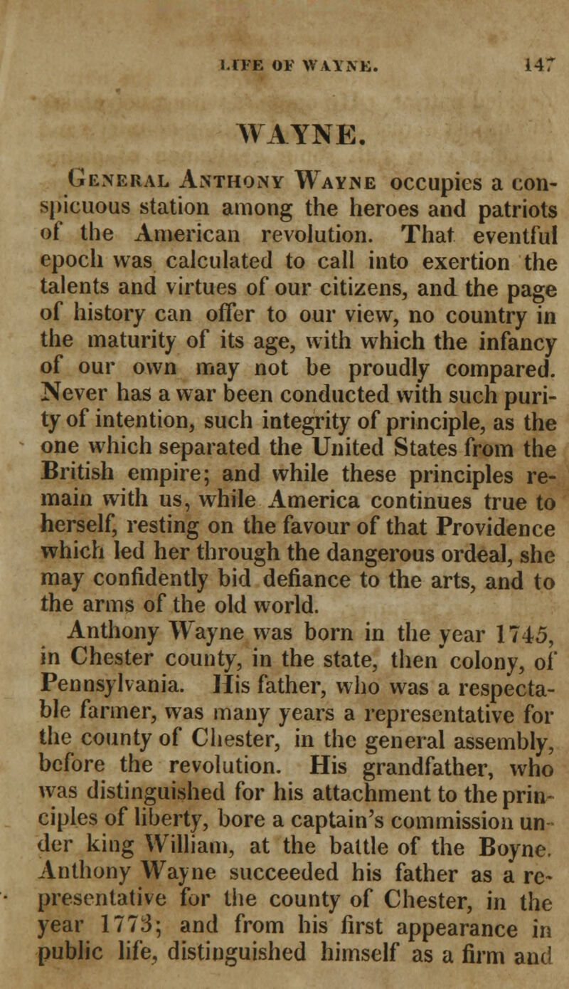 WAYNE. General Anthony Wayne occupies a con- spicuous station among the heroes and patriots of the American revolution. That eventful epoch was calculated to call into exertion the talents and virtues of our citizens, and the page of history can offer to our view, no country in the maturity of its age, with which the infancy of our own may not he proudly compared. Never has a war been conducted with such puri- ty of intention, such integrity of principle, as the one which separated the United States from the British empire; and while these principles re- main with us, while America continues true to herself, resting on the favour of that Providence which led her through the dangerous ordeal, she may confidently bid defiance to the arts, and to the arms of the old world. Anthony Wayne was born in the year 1745, in Chester county, in the state, then colony, of Pennsylvania. His father, who was a respecta- ble farmer, was many years a representative for the county of Chester, in the general assembly, before the revolution. His grandfather, who was distinguished for his attachment to the prin ciples of liberty, bore a captain's commission un der king William, at the battle of the Boyne. Anthony Wayne succeeded his father as a re- preventative for the county of Chester, in the year 1773; and from his first appearance in public life, distinguished himself as a firm and