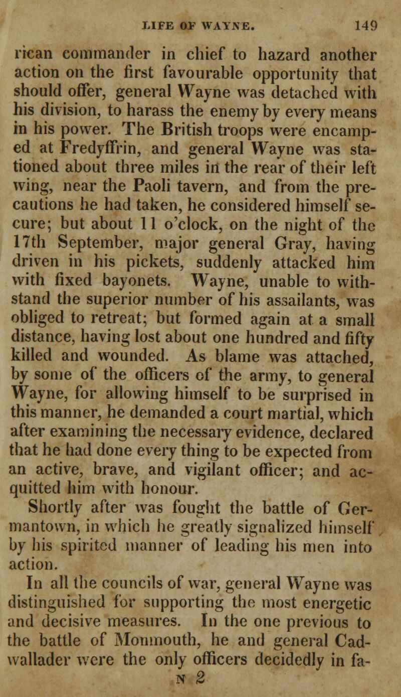 rican commander in chief to hazard another action on the first favourable opportunity that should offer, general Wayne was detached With his division, to harass the enemy by every means in his power. The British troops were encamp- ed at Fredyffrin, and general Wayne was sta- tioned about three miles in the rear of their left wing, near the Paoli tavern, and from the pre- cautions he had taken, he considered himself se- cure; but about 11 o'clock, on the night of the 17th September, major general Gray, having driven in his pickets, suddenly attacked him with fixed bayonets. Wayne, unable to with- stand the superior number of his assailants, was obliged to retreat; but formed again at a small distance, having lost about one hundred and fifty killed and wounded. As blame was attached, by some of the officers of the army, to general Wayne, for allowing himself to be surprised in this manner, he demanded a court martial, which after examining the necessaiy evidence, declared that he had done every thing to be expected from an active, brave, and vigilant officer; and ac- quitted him with honour. Shortly after was fought the battle of Cer- mantown, in which he greatly signalized himself by his spirited manner of leading his men into action. In all the councils of war, general Wayne was distinguished for supporting the most energetic and decisive measures. In the one previous to the battle of Monmouth, he and general Cad- wallader were the only officers decidedly in fa- n 2
