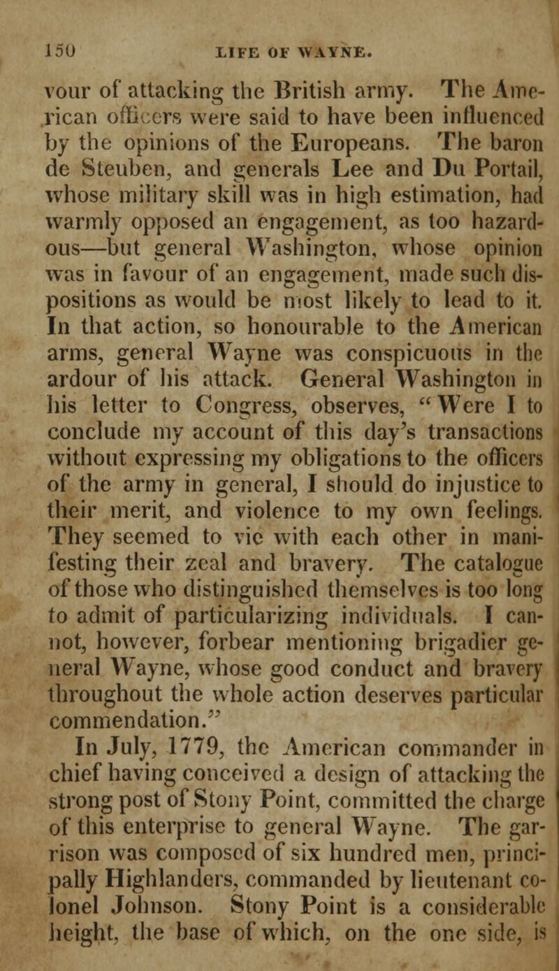 vour of attacking the British army. The Ame- rican officers were said to have been influenced by the opinions of the Europeans. The baron de Steuben, and generals Lee and Du Portail, whose military skill was in high estimation, had warmly opposed an engagement, as too hazard- ous—but general Washington, whose opinion was in favour of an engagement, made such dis- positions as would be most likely to lead to it. In that action, so honourable to the American arms, general Wayne was conspicuous in the ardour of his attack. General Washington in his letter to Congress, observes, Were I to conclude my account of this day's transactions without expressing my obligations to the officers of the army in general, I should, do injustice to their merit, and violence to my own feelings. They seemed to vie with each other in mani- festing their zeal and bravery. The catalogue of those who distinguished themselves is too long to admit of particularizing individuals. I can- not, however, forbear mentioning brigadier ge- neral Wayne, whose good conduct and bravery throughout the whole action deserves particular commendation. In July, 1779, the American commander in chief having conceived a design of attacking the strong post of Stony Point, committed the charge of this enterprise to general Wayne. The gar- rison was composed of six hundred men, princi- pally Highlanders, commanded by lieutenant co- lonel Johnson. Stony Point is a considerable height, the base of which, on the one side, is