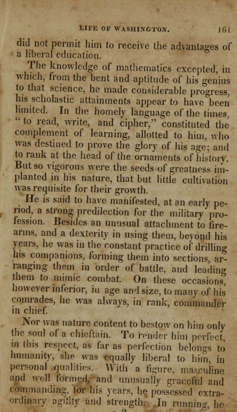 did not permit him to receive the advantages of a liberal education. The knowledge of mathematics excepted, in which, from the bent and aptitude of his genius to that science, he made considerable progress, his scholastic attainments appear to have been limited. In the homely language of the times,  to read, write, and cipher, constituted the complement of learning, allotted to him, who was destined to prove the glory of his age; and to rank at the head of the ornaments of history. But so vigorous were the seeds of greatness im- planted in his nature, that but little cultivation was requisite for their growth. He is said to have manifested, at an early pe- riod, a strong predilection for the military pro- fession. Besides an unusual attachment to fire- arms, and a dexterity in using them, beyond his years, he was in the constant practice of drilling his companions, forming them into sections, ar- ranging them in order of battle, and leading them to mimic combat. On these occasions, however inferior, in age and size, to many of his comrades, he was always, in rank, commander in chief. Nor was nature content to bestow on him only the soul of a chieftain. To render him perfect, m tins respect, as far as perfection belongs to humanity, she was equally liberal to him, in personal qualities. With a figure, masculine and well formed/and unusually graceful and commanding, for his years, he possessed extra- ordinary agility and strength. In running, he