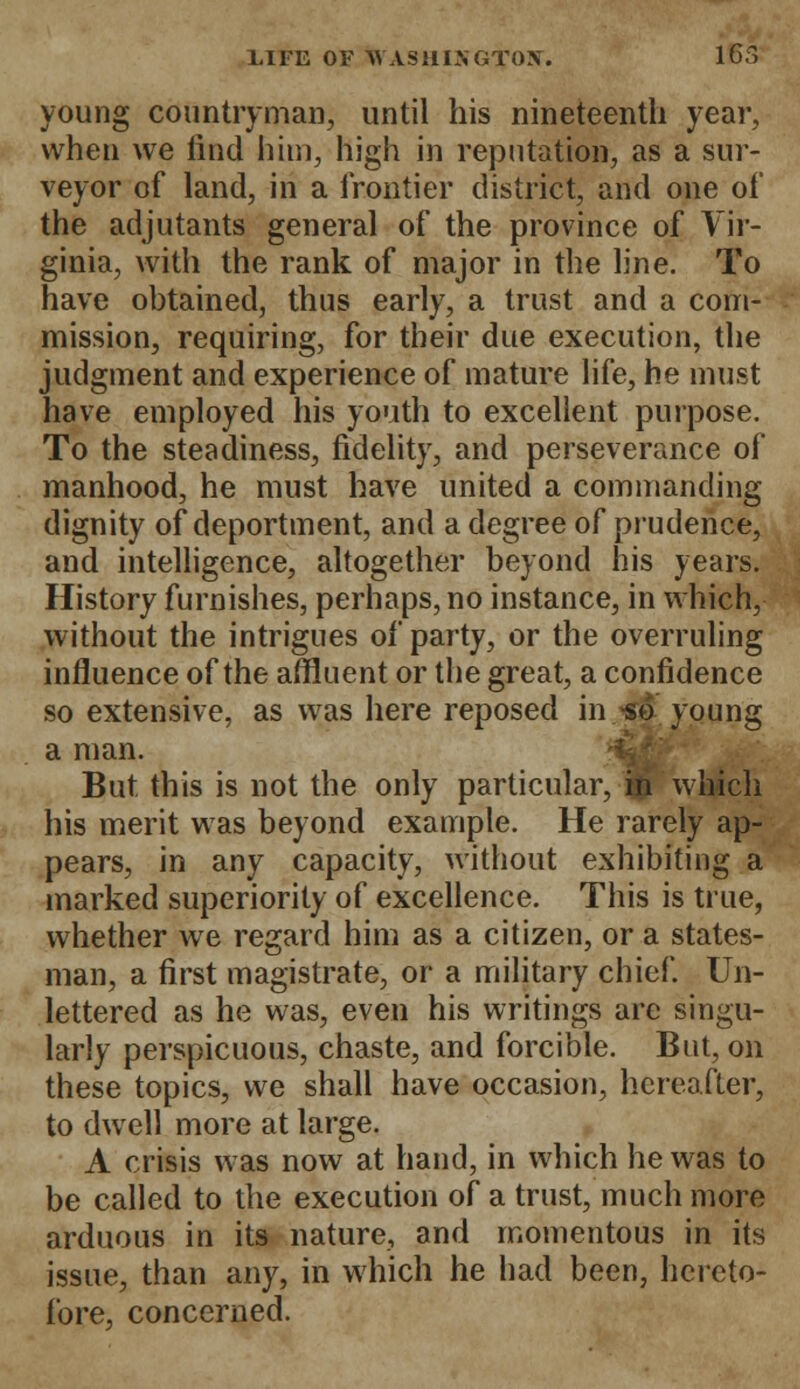 young countryman, until his nineteenth year, when we find him, high in reputation, as a sur- veyor of land, in a frontier district, and one of the adjutants general of the province of Vir- ginia, with the rank of major in the line. To have obtained, thus early, a trust and a com- mission, requiring, for their due execution, the judgment and experience of mature life, he must have employed his youth to excellent purpose. To the steadiness, fidelity, and perseverance of manhood, he must have united a commanding dignity of deportment, and a degree of prudence, and intelligence, altogether beyond his years. History furnishes, perhaps, no instance, in which, without the intrigues of party, or the overruling influence of the affluent or the great, a confidence so extensive, as was here reposed in -so young a man. m But this is not the only particular, in which his merit was beyond example. He rarely ap- pears, in any capacity, without exhibiting a marked superiority of excellence. This is true, whether we regard him as a citizen, or a states- man, a first magistrate, or a military chief. Un- lettered as he was, even his writings arc singu- larly perspicuous, chaste, and forcible. But, on these topics, we shall have occasion, hereafter, to dwell more at large. A crisis was now at hand, in which he was to be called to the execution of a trust, much more arduous in its nature, and momentous in its issue, than any, in which he had been, hereto- fore, concerned.