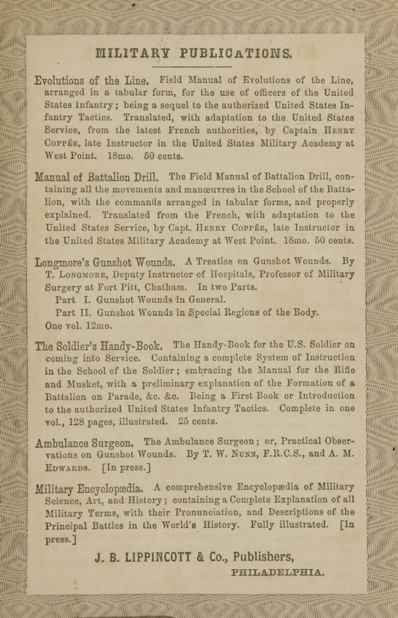 MILITARY PUBLICATIONS. I Evolutions of the Line, Field Manual of Evolutions of the Line, arranged in a tabular form, for the use of officers of the United I States infantry; being a sequel to the authorized United States In- fantry Tactics. Translated, with adaptation to the United States I Service, from the latest French authorities, by Captain Henry H Coppee, late Instructor in the United States Military Academy at I West Point. 18mo. 50 cents. I Manual of Battalion Drill. The Field Manual of Battalion Drill, con- AJ taining all the movements and manoeuvres in the School of the Batta- Ijj lion, with the commands arranged in tabular forms, and properly Ik explained. Translated from the French, with adaptation to the in United States Service, by Capt. Henry Copp£e, late Instructor in ';] the United States Military Academy at West Point. 18mo. 50 cents. \ Longmore's Gunshot Wounds. A Treatise on Gunshot Wounds. By '<\ T. Lonomore, Deputy Instructor of Hospitals, Professor of Military U Surgery at Fort Pitt, Chatham. In two Parts. Part I. Gunshot Wounds in General. | Tart II. Gunshot Wounds in Special Regions of the Body. |ij One vol. 12mo. t The Soldier's Handy-Book. The Handy-Book for the U.S. Soldier on A coming into Service. Containing a complete System of Instruction | in the School of the Soldier; embracing the Manual for the Rifle !ilj and Musket, with a preliminary explanation of the Formation of a j| Battalion on Parade, &c. &c. Being a First Book or Introduction vjj to the authorized United States Infantry Tactics. Complete in one 1] vol., 128 pages, illustrated. 25 cents. i 5$ Ambulance Surgeon. The Ambulance Surgeon ; or, Practical Obser- |) vations on Gunshot Wounds. By T. W. Nunn, F.R.C.S., and A. M. ill) Edwards. [In press.] I jjj Military Encyclopaedia. A comprehensive Encyclopaedia of Military i'j Science, Art, and History ; containing a Complete Explanation of all >;;[ Military Terms, with their Pronunciation, and Descriptions of the 1 Principal Battles in the World's History. Fully illustrated. [In % press.] 1 J. B. LIPPINCOTT & Co., Publishers, PHILADELPHIA. !