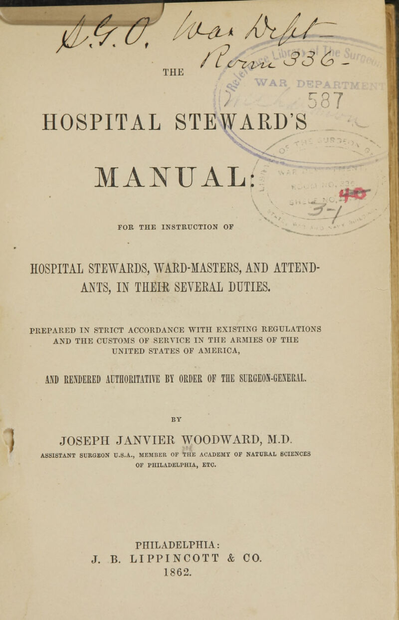 / THE 37 HOSPITAL STEWARD'S X MANUAL: ■ FOR THE INSTRUCTION OF HOSPITAL STEWARDS, WARD-MASTERS, AND ATTEND- ANTS, IN THEffi SEVERAL DUTIES. PREPARED IN STRICT ACCORDANCE WITH EXISTING REGULATIONS AND THE CUSTOMS OF SERVICE IN THE ARMIES OF THE UNITED STATES OF AMERICA, AND RENDERED AUTHORITATIVE RY ORDER OF THE 8URGE0K-GEXEKAL. I JOSEPH JANVIER WOODWARD, M.D. ASSISTANT SURGEON U.S.A., MEMBER OF THE ACADEMY OF NATURAL SCIENCES OP PHILADELPHIA, ETC. PHILADELPHIA: J. B. LIPPINCOTT & CO. 1862.