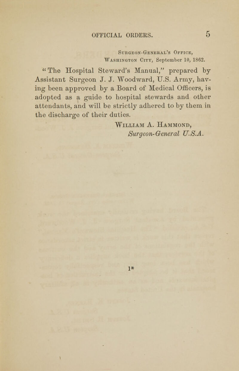 Surgeon-General's Office, Washington City, September 10, 1862. The Hospital Steward's Manual, prepared by- Assistant Surgeon J. J. Woodward, U.S. Army, hav- ing been approved by a Board of Medical Officers, is adopted as a guide to hospital stewards and other attendants, and will be strictly adhered to by them in the discharge of their duties. William A. Hammond, Surgeon-General U.S.A. l*