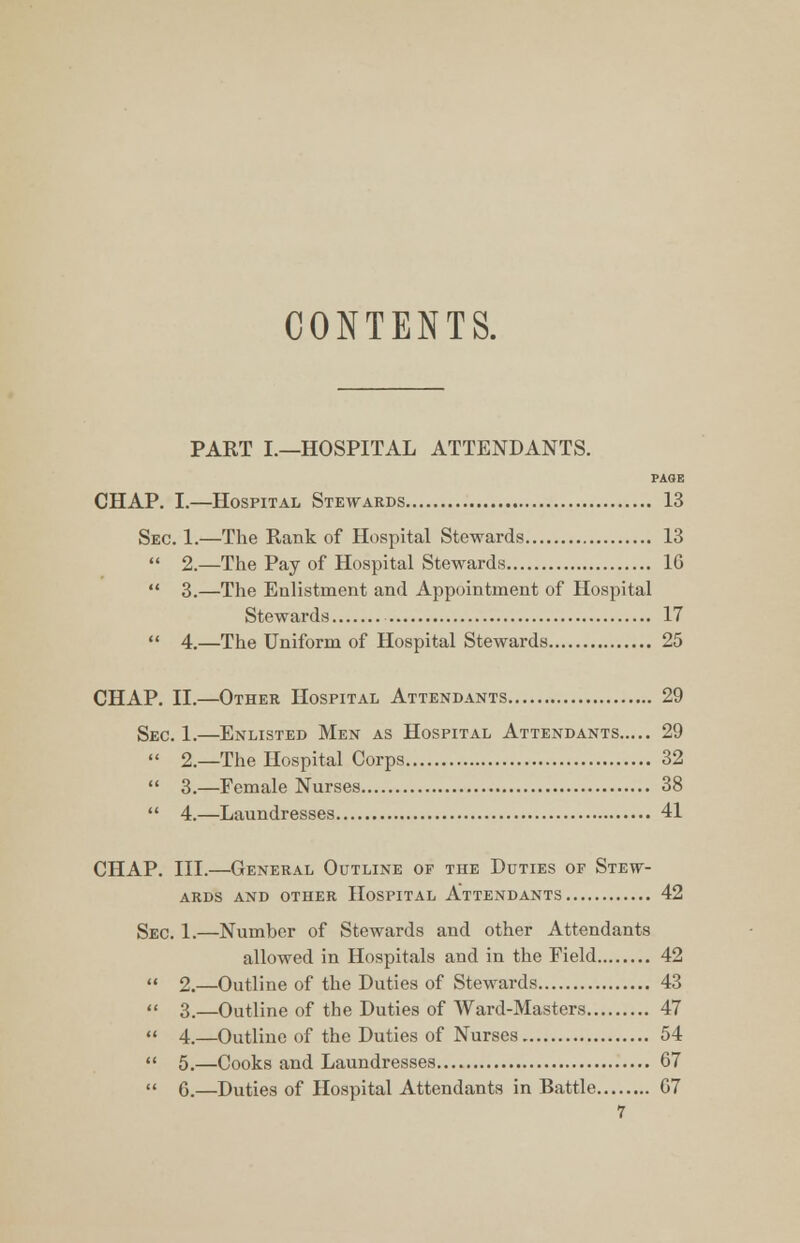 CONTENTS. PART I.—HOSPITAL ATTENDANTS. PAGE CHAP. I.—Hospital Stewards 13 Sec. 1.—The Rank of Hospital Stewards 13  2.—The Pay of Hospital Stewards 10  3.—The Enlistment and Appointment of Hospital Stewards 17 « 4.—The Uniform of Hospital Stewards 25 CHAP. II.—Other Hospital Attendants 29 Sec. 1.—Enlisted Men as Hospital Attendants 29  2.—The Hospital Corps 32  3.—Female Nurses 38  4.—Laundresses 41 CHAP. III.—General Outline of the Duties of Stew- ards and other Hospital Attendants 42 Sec. 1.—Number of Stewards and other Attendants allowed in Hospitals and in the Field 42 2.—Outline of the Duties of Stewards 43 3—Outline of the Duties of Ward-Masters 47 4.—Outline of the Duties of Nurses 54 5.—Cooks and Laundresses 67 G.—Duties of Hospital Attendants in Battle G7