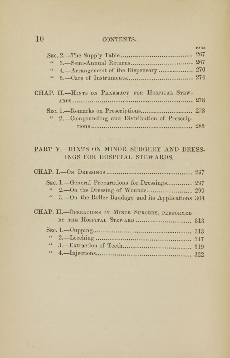 PAGE Sec. 2.—The Supply Table 267  3.—Semi-Annual Returns 267  4.—Arrangement of the Dispensary 270  5.—Care of Instruments 274 CHAP. II.—Hints on Pharmacy for Hospital Stew- ards 278 Sec. 1.—Remarks on Prescriptions 278  2.—Compounding and Distribution of Prescrip- tions 285 PART V.—HINTS ON MINOR SURGERY AND DRESS- INGS FOR HOSPITAL STEWARDS. CHAP. I.—On Dressings 297 Sec. 1.—General Preparations for Dressings 297  2.—On the Dressing of Wounds 299  3.—On the Roller Bandage and its Applications 304 CHAP. II.—Operations in Minor Surgery, performed by the Hospital Steward 313 Sec. 1.—Cupping 313  2.—Leeching 317  3.—Extraction of Teeth 319  4.—Injections 322