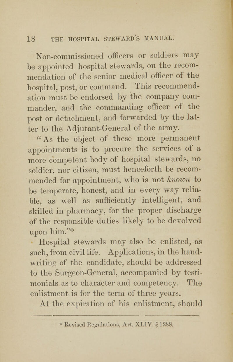 Non-commissioned officers or soldiers may be appointed hospital stewards, on the recom- mendation of the senior medical officer of the hospital, post, or command. This recommend- ation must be endorsed by the company com- mander, and the commanding officer of the post or detachment, and forwarded by the lat- ter to the Adjutant-General of the army. As the object of these more permanent appointments is to procure the services of a more competent body of hospital stewards, no soldier, nor citizen, must henceforth be recom- mended for appointment, who is not known to be temperate, honest, and in every way relia- ble, as well as sufficiently intelligent, and skilled in pharmacy, for the proper discharge of the responsible duties likely to be devolved upon him.* ■ Hospital stewards may also be enlisted, as such, from civil life. Applications, in the hand- writing of the candidate, should be addressed to the Surgeon-General, accompanied by testi- monials as to character and competency. The enlistment is for the term of three years. At the expiration of his enlistment, should