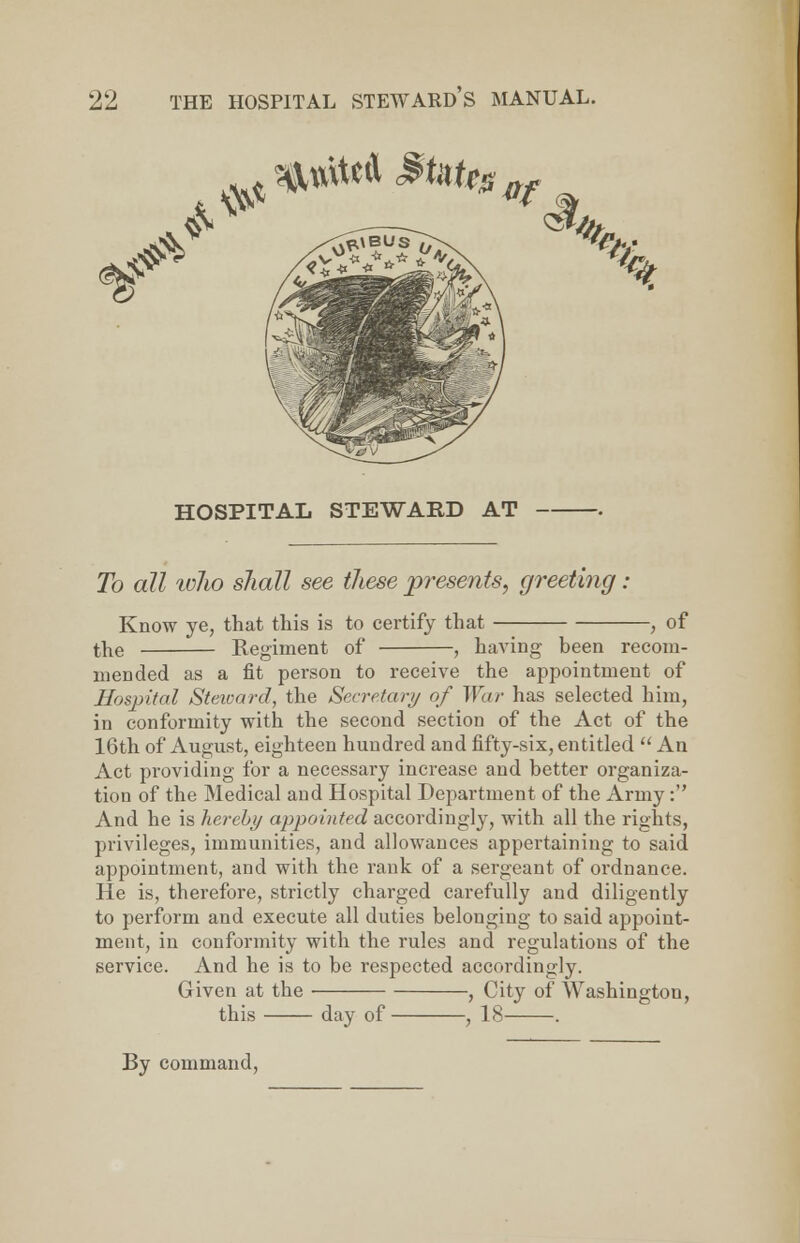 HOSPITAL STEWARD AT — To all who shall see these presents, greeting: Know ye, that this is to certify that , of the Regiment of , having been recom- mended as a fit person to receive the appointment of Hosp>ital Steward, the Secretary of War has selected him, in conformity with the second section of the Act of the 16th of August, eighteen hundred and fifty-six, entitled  An Act providing for a necessary increase and better organiza- tion of the Medical and Hospital Department of the Army: And he is hereby appointed accordingly, with all the rights, privileges, immunities, and allowances appertaining to said appointment, and with the rank of a sergeant of ordnance. He is, therefore, strictly charged carefully and diligently to perform and execute all duties belonging to said appoint- ment, in conformity with the rules and regulations of the service. And he is to be respected accordingly. Given at the , City of Washington, this day of , 18 . By command,