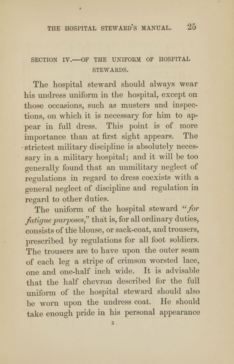 SECTION IV. OF THE UNIFORM OF HOSPITAL STEWARDS. The hospital steward should always wear his undress uniform in the hospital, except on those occasions, such as musters and inspec- tions, on which it is necessary for him to ap- pear in full dress. This point is of more importance than at first sight appears. The • strictest military discipline is absolutely neces- sary in a military hospital; and it will be too generally found that an unmilitary neglect of regulations in regard to dress coexists with a general neglect of discipline and regulation in regard to other duties. The uniform of the hospital steward u for fatigue purposes that is, for all ordinary duties, consists of the blouse, or sack-coat, and trousers, prescribed by regulations for all foot soldiers. The trousers are to have upon the outer seam of each leg a stripe of crimson worsted lace, one and one-half inch wide. It is advisable that the half chevron described for the full uniform of the hospital steward should also be worn upon the undress coat. He should take enough pride in his personal appearance