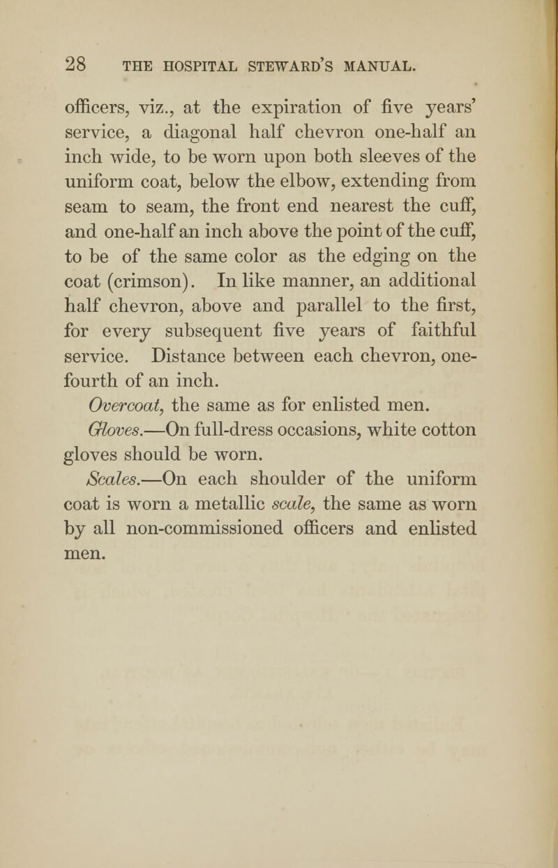 officers, viz., at the expiration of five years' service, a diagonal half chevron one-half an inch wide, to be worn upon both sleeves of the uniform coat, below the elbow, extending from seam to seam, the front end nearest the cuff, and one-half an inch above the point of the cuff, to be of the same color as the edging on the coat (crimson). In like manner, an additional half chevron, above and parallel to the first, for every subsequent five years of faithful service. Distance between each chevron, one- fourth of an inch. Overcoat, the same as for enlisted men. Gloves.—On full-dress occasions, white cotton gloves should be worn. Scales.—On each shoulder of the uniform coat is worn a metallic scale, the same as worn by all non-commissioned officers and enlisted men.