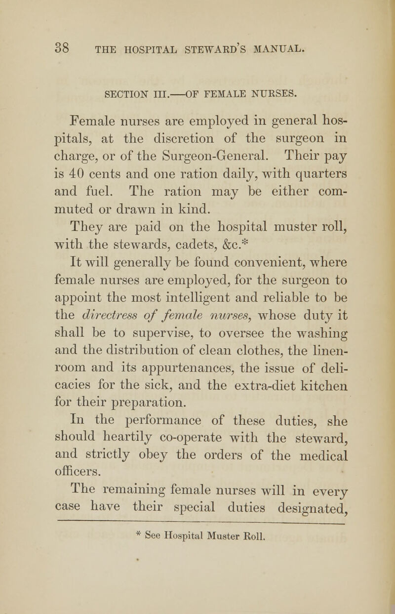 SECTION III. OF FEMALE NURSES. Female nurses are employed in general hos- pitals, at the discretion of the surgeon in charge, or of the Surgeon-General. Their pay is 40 cents and one ration daily, with quarters and fuel. The ration may be either com- muted or drawn in kind. They are paid on the hospital muster roll, with the stewards, cadets, &c* It will generally be found convenient, where female nurses are employed, for the surgeon to appoint the most intelligent and reliable to be the directress of female nurses, whose duty it shall be to supervise, to oversee the washing and the distribution of clean clothes, the linen- room and its appurtenances, the issue of deli- cacies for the sick, and the extra-diet kitchen for their preparation. In the performance of these duties, she should heartily co-operate with the steward, and strictly obey the orders of the medical officers. The remaining female nurses will in every case have their special duties designated, * See Hospital Muster Roll.