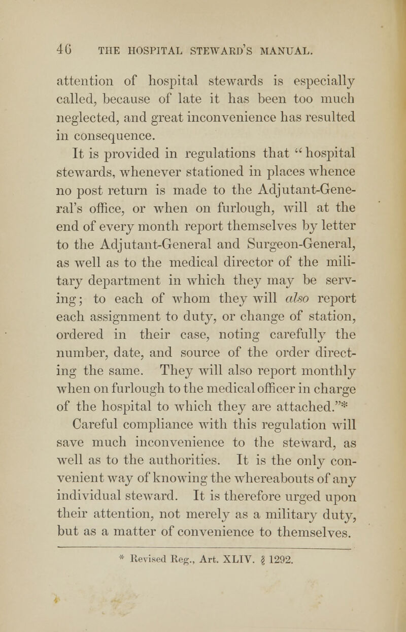 attention of hospital stewards is especially called, because of late it has been too much neglected, and great inconvenience has resulted in consequence. It is provided in regulations that  hospital stewards, whenever stationed in places whence no post return is made to the Adjutant-Gene- ral's office, or when on furlough, will at the end of every month report themselves by letter to the Adjutant-General and Surgeon-General, as well as to the medical director of the mili- tary department in which they may be serv- ing ; to each of whom they will also report each assignment to duty, or change of station, ordered in their case, noting carefully the number, date, and source of the order direct- ing the same. They will also report monthly when on furlough to the medical officer in charge of the hospital to which they are attached.* Careful compliance with this regulation will save much inconvenience to the steward, as well as to the authorities. It is the only con- venient way of knowing the whereabouts of any individual steward. It is therefore urged upon their attention, not merely as a military duty, but as a matter of convenience to themselves.