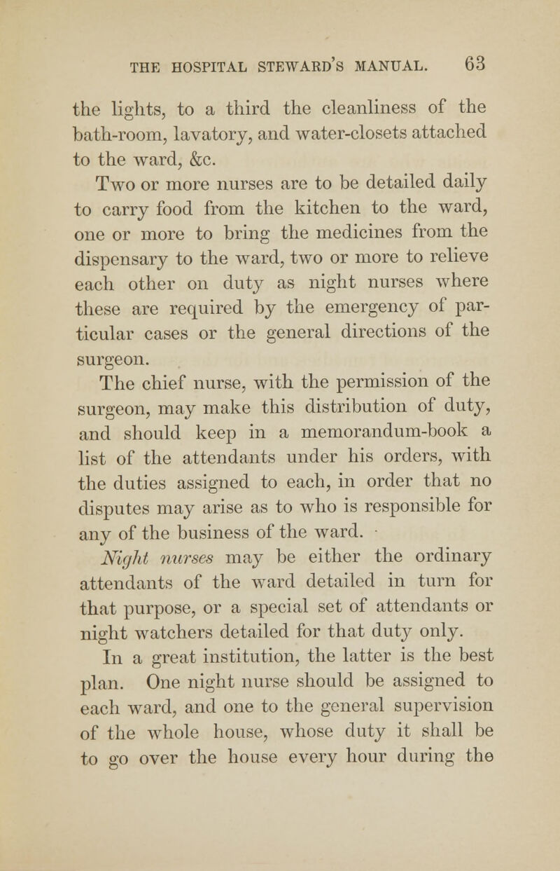 the lights, to a third the cleanliness of the bath-room, lavatory, and water-closets attached to the ward, &c. Two or more nurses are to be detailed daily to carry food from the kitchen to the ward, one or more to bring the medicines from the dispensary to the ward, two or more to relieve each other on duty as night nurses where these are required by the emergency of par- ticular cases or the general directions of the surgeon. The chief nurse, with the permission of the surgeon, may make this distribution of duty, and should keep in a memorandum-book a list of the attendants under his orders, with the duties assigned to each, in order that no disputes may arise as to who is responsible for any of the business of the ward. ■ Night nurses may be either the ordinary attendants of the ward detailed in turn for that purpose, or a special set of attendants or night watchers detailed for that duty only. In a great institution, the latter is the best plan. One night nurse should be assigned to each ward, and one to the general supervision of the whole house, whose duty it shall be to go over the house every hour during the