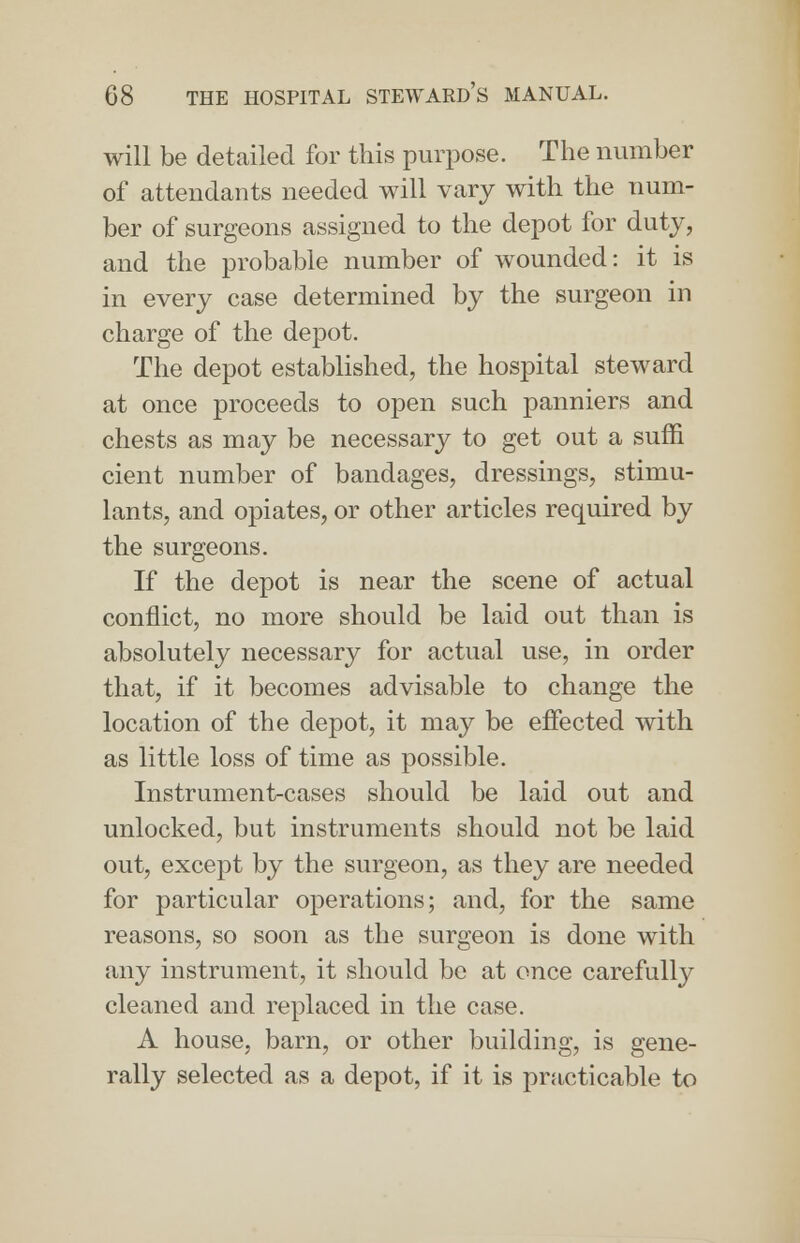 will be detailed for this purpose. The number of attendants needed will vary with the num- ber of surgeons assigned to the depot for duty, and the probable number of wounded: it is in every case determined by the surgeon in charge of the depot. The depot established, the hospital steward at once proceeds to open such panniers and chests as may be necessary to get out a sum cient number of bandages, dressings, stimu- lants, and opiates, or other articles required by the surgeons. If the depot is near the scene of actual conflict, no more should be laid out than is absolutely necessary for actual use, in order that, if it becomes advisable to change the location of the depot, it may be effected with as little loss of time as possible. Instrument-cases should be laid out and unlocked, but instruments should not be laid out, except by the surgeon, as they are needed for particular operations; and, for the same reasons, so soon as the surgeon is done with any instrument, it should be at once carefully cleaned and replaced in the case. A house, barn, or other building, is gene- rally selected as a depot, if it is practicable to