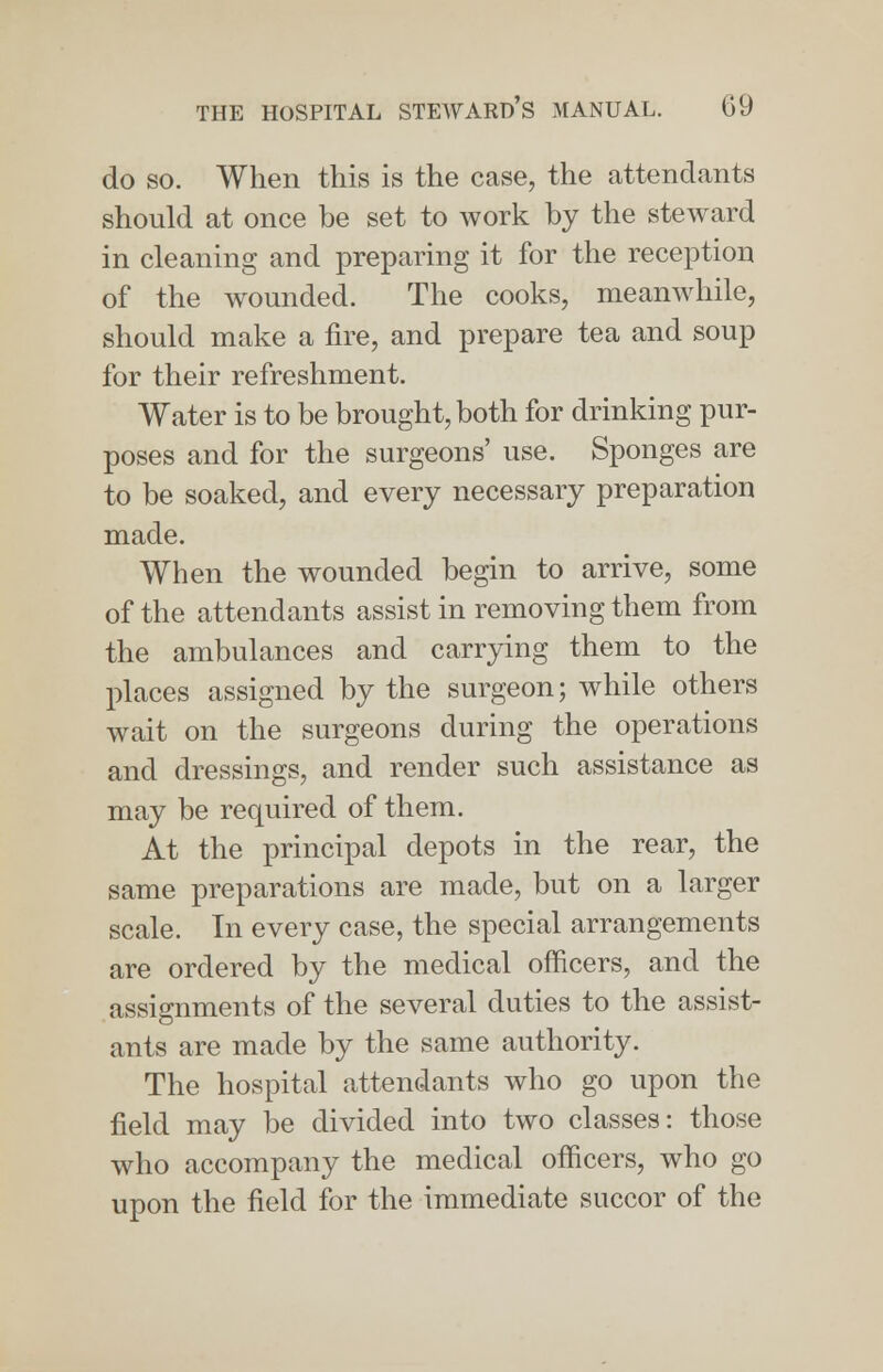 do so. When this is the case, the attendants should at once be set to work by the steward in cleaning and preparing it for the reception of the wounded. The cooks, meanwhile, should make a fire, and prepare tea and soup for their refreshment. Water is to be brought, both for drinking pur- poses and for the surgeons' use. Sponges are to be soaked, and every necessary preparation made. When the wounded begin to arrive, some of the attendants assist in removing them from the ambulances and carrying them to the places assigned by the surgeon; while others wait on the surgeons during the operations and dressings, and render such assistance as may be required of them. At the principal depots in the rear, the same preparations are made, but on a larger scale. In every case, the special arrangements are ordered by the medical officers, and the assignments of the several duties to the assist- ants are made by the same authority. The hospital attendants who go upon the field may be divided into two classes: those who accompany the medical officers, who go upon the field for the immediate succor of the