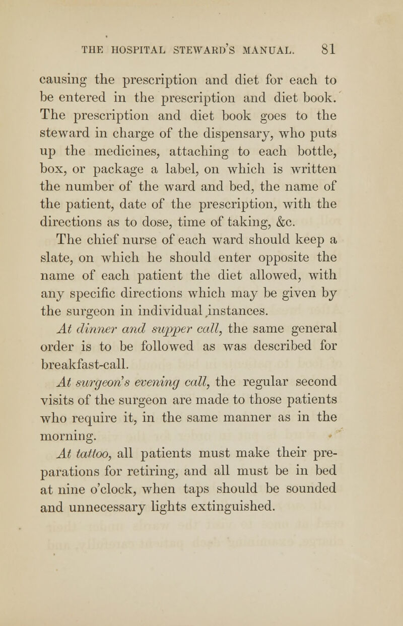 causing the prescription and diet for each to be entered in the prescription and diet book. The prescription and diet book goes to the steward in charge of the dispensary, who puts up the medicines, attaching to each bottle, box, or package a label, on which is written the number of the ward and bed, the name of the patient, date of the prescription, with the directions as to dose, time of taking, &c. The chief nurse of each ward should keep a slate, on which he should enter opposite the name of each patient the diet allowed, with any specific directions which may be given by the surgeon in individual ^instances. At dinner and supper call, the same general order is to be followed as was described for breakfast-call. At surgeon's evening call, the regular second visits of the surgeon are made to those patients who require it, in the same manner as in the morning. At tattoo, all patients must make their pre- parations for retiring, and all must be in bed at nine o'clock, when taps should be sounded and unnecessary lights extinguished.