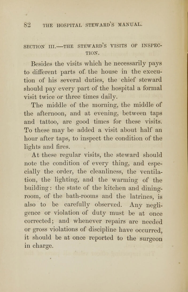 SECTION III. THE STEWARD'S VISITS OF INSPEC- TION. Besides the visits which he necessarily pays to different parts of the house in the execu- tion of his several duties, the chief steward should pay every part of the hospital a formal visit twice or three times daily. The middle of the morning, the middle of the afternoon, and at evening, between taps and tattoo, are good times for these visits. To these may be added a visit about half an hour after taps, to inspect the condition of the lights and fires. At these regular visits, the steward should note the condition of every thing, and espe- cially the order, the cleanliness, the ventila- tion, the lighting, and the warming of the building: the state of the kitchen and dining- room, of the bath-rooms and the latrines, is also to be carefully observed. Any negli- gence or violation of duty must be at once corrected; and whenever repairs are needed or gross violations of discipline have occurred it should be at once reported to the surgeon in charge.