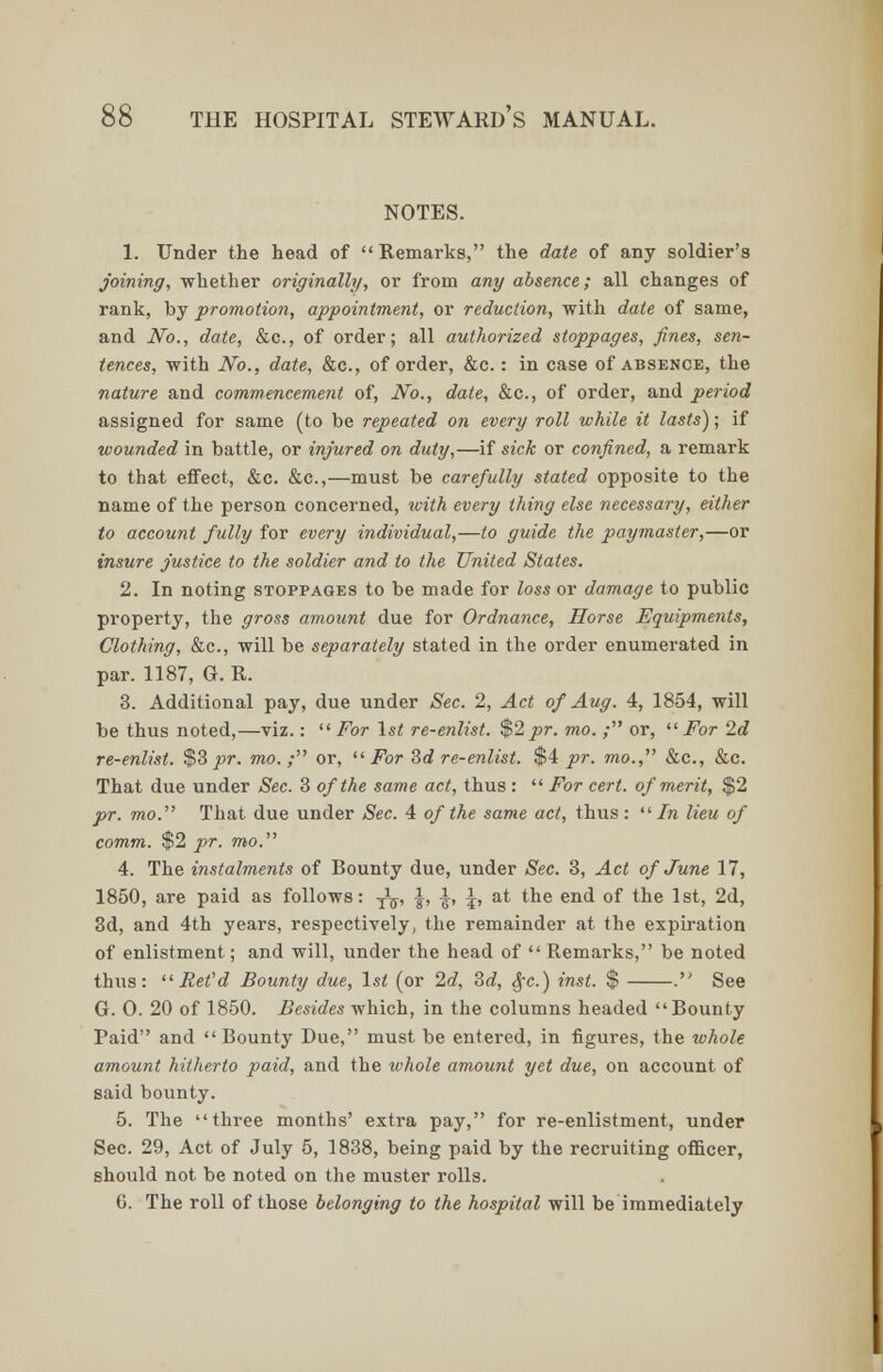 NOTES. 1. Under the head of Remarks, the date of any soldier's joining, whether originally, or from any absence; all changes of rank, by promotion, appointment, or reduction, with date of same, and No., date, &c, of order; all authorized stoppages, fines, sen- tences, with No., date, &c, of order, &c.: in case of absence, the nature and commencement of, No., date, &c, of order, and period assigned for same (to be repeated on every roll while it lasts); if wounded in battle, or injured on duty,—if sick or confined, a remark to that effect, &c. &c,—must be carefully stated opposite to the name of the person concerned, with every thing else necessary, either to account fully for every individual,—to guide the paymaster,—or insure justice to the soldier and to the United States. 2. In noting stoppages to be made for loss or damage to public property, the gross amount due for Ordnance, Horse Equipments, Clothing, &c, will be separately stated in the order enumerated in par. 1187, G. R. 3. Additional pay, due under Sec. 2, Act of Aug. 4, 1854, will be thus noted,—viz.:  For 1st re-enlist. $2pr. mo. ; or, For 2d re-enlist. $3 pr. mo.; or, For 3d re-enlist. $4 pr. mo., &c, &c. That due under Sec. 3 of the same act, thus:  For cert, of merit, $2 pr. mo. That due under Sec. 4 of the same act, thus: In lieu of comm. $2 pr. mo. 4. The instalments of Bounty due, under Sec. 3, Act of June 17, 1850, are paid as follows: ■£$, £, ^, \, at the end of the 1st, 2d, 3d, and 4th years, respectively, the remainder at the expiration of enlistment; and will, under the head of  Remarks, be noted thus: Ret'd Bounty due, 1st (or 2d, 2>d, Sfc.) inst. $ . See G. 0. 20 of 1850. Besides which, in the columns headed Bounty Paid and  Bounty Due, must be entered, in figures, the whole amount hitherto paid, and the whole amount yet due, on account of said bounty. 5. The three months' extra pay, for re-enlistment, under Sec. 29, Act of July 5, 1838, being paid by the recruiting officer, should not be noted on the muster rolls. G. The roll of those belonging to the hospital will be immediately