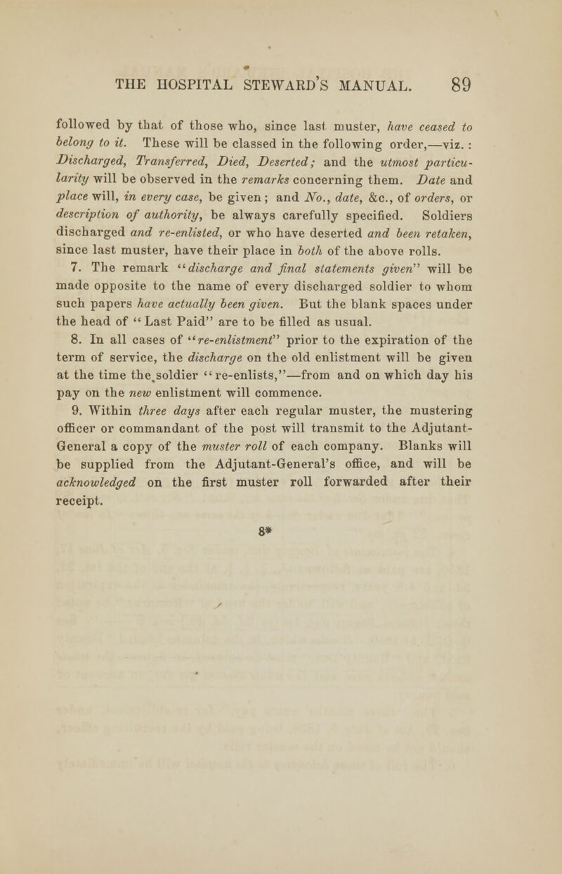 followed by that of those who, since last muster, have ceased to belong to it. These will be classed in the following order,—viz.: Discharged, Transferred, Died, Deserted; and the utmost particu- larity will be observed in the remarks concerning them. Date and place will, in every case, be given; and No., date, &c, of orders, or description of authority, be always carefully specified. Soldiers discharged and re-enlisted, or who have deserted and been retaken, since last muster, have their place in both of the above rolls. 7. The remark discharge and final statements given''' will be made opposite to the name of every discharged soldier to whom such papers have actually been given. But the blank spaces under the head of  Last Paid are to be filled as usual. 8. In all cases of  re-enlistment prior to the expiration of the term of service, the discharge on the old enlistment will be given at the time the.soldier re-enlists,—from and on which day his pay on the new enlistment will commence. 9. Within three days after each regular muster, the mustering officer or commandant of the post will transmit to the Adjutant- General a copy of the muster roll of each company. Blanks will be supplied from the Adjutant-General's office, and will be acknowledged on the first muster roll forwarded after their receipt. 8*