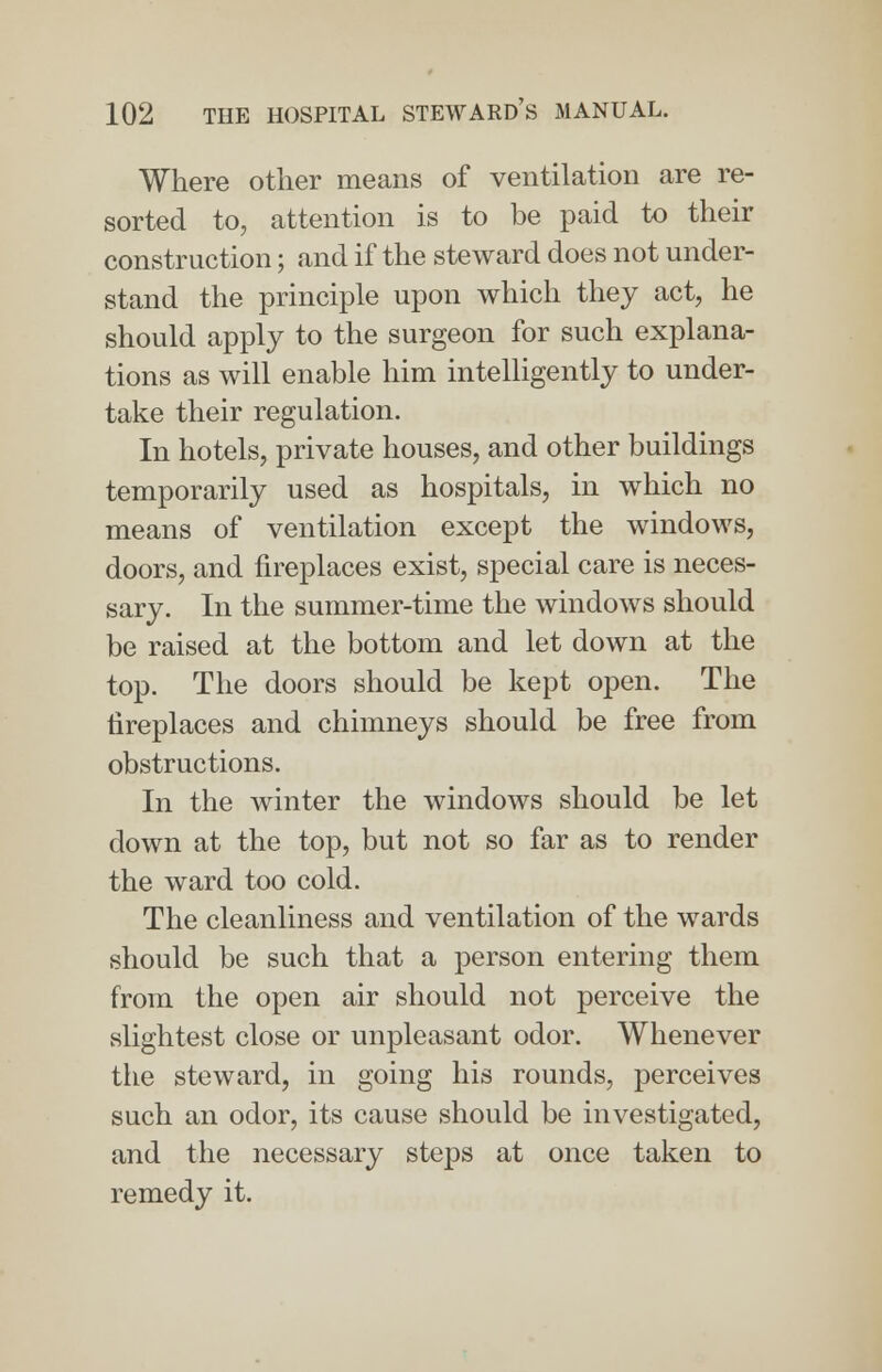 Where other means of ventilation are re- sorted to, attention is to be paid to their construction; and if the steward does not under- stand the principle upon which they act, he should apply to the surgeon for such explana- tions as will enable him intelligently to under- take their regulation. In hotels, private houses, and other buildings temporarily used as hospitals, in which no means of ventilation except the windows, doors, and fireplaces exist, special care is neces- sary. In the summer-time the windows should be raised at the bottom and let down at the top. The doors should be kept open. The fireplaces and chimneys should be free from obstructions. In the winter the windows should be let down at the top, but not so far as to render the ward too cold. The cleanliness and ventilation of the wards should be such that a person entering them from the open air should not perceive the slightest close or unpleasant odor. Whenever the steward, in going his rounds, perceives such an odor, its cause should be investigated, and the necessary steps at once taken to remedy it.