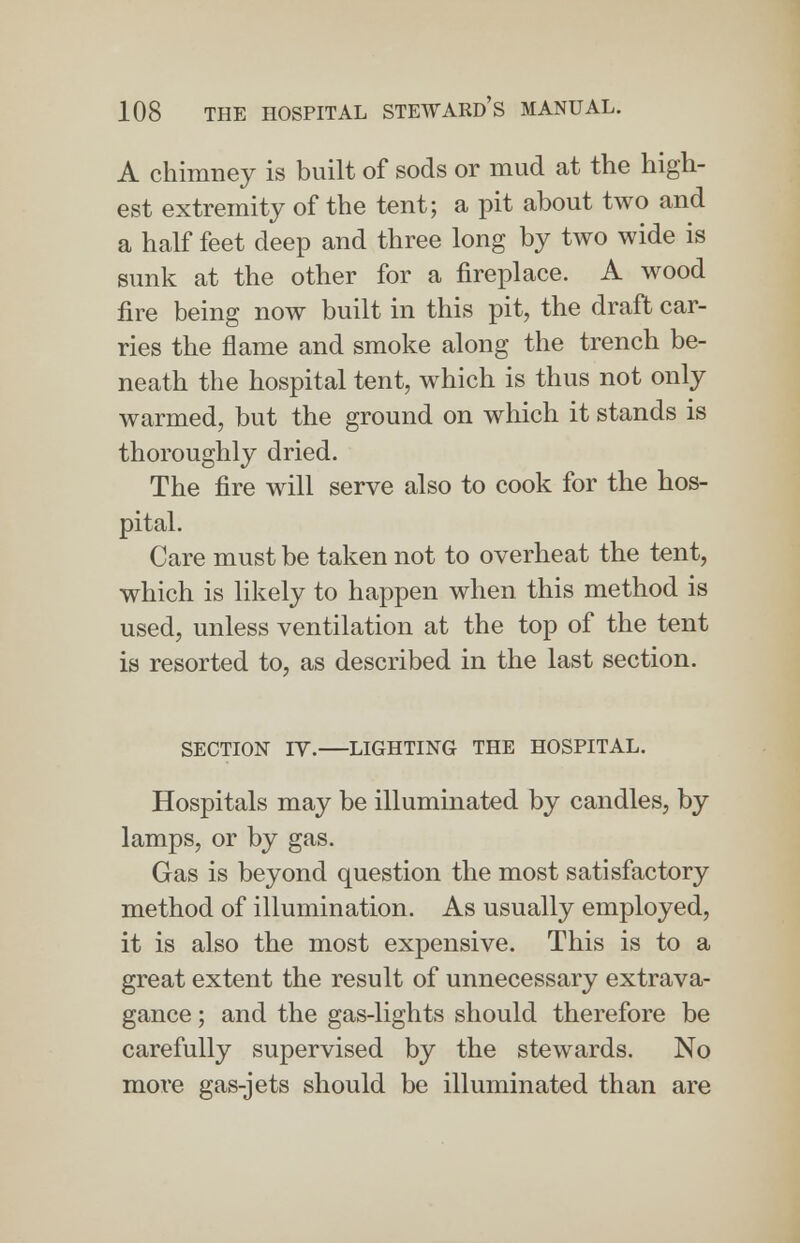 A chimney is built of sods or mud at the high- est extremity of the tent; a pit about two and a half feet deep and three long by two wide is sunk at the other for a fireplace. A wood fire being now built in this pit, the draft car- ries the flame and smoke along the trench be- neath the hospital tent, which is thus not only warmed, but the ground on which it stands is thoroughly dried. The fire will serve also to cook for the hos- pital. Care must be taken not to overheat the tent, which is likely to happen when this method is used, unless ventilation at the top of the tent is resorted to, as described in the last section. SECTION IV. LIGHTING THE HOSPITAL. Hospitals may be illuminated by candles, by lamps, or by gas. Gas is beyond question the most satisfactory method of illumination. As usually employed, it is also the most expensive. This is to a great extent the result of unnecessary extrava- gance ; and the gas-lights should therefore be carefully supervised by the stewards. No more gas-jets should be illuminated than are