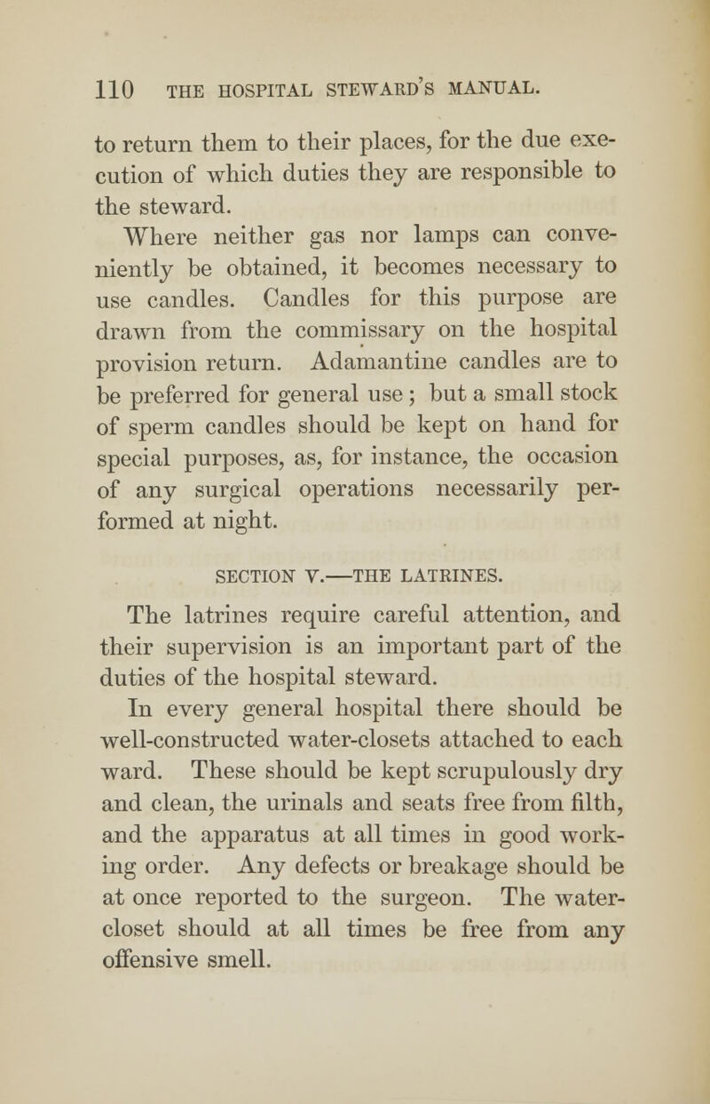 to return them to their places, for the due exe- cution of which duties they are responsible to the steward. Where neither gas nor lamps can conve- niently be obtained, it becomes necessary to use candles. Candles for this purpose are drawn from the commissary on the hospital provision return. Adamantine candles are to be preferred for general use; but a small stock of sperm candles should be kept on hand for special purposes, as, for instance, the occasion of any surgical operations necessarily per- formed at night. SECTION V. THE LATRINES. The latrines require careful attention, and their supervision is an important part of the duties of the hospital steward. In every general hospital there should be well-constructed water-closets attached to each ward. These should be kept scrupulously dry and clean, the urinals and seats free from filth, and the apparatus at all times in good work- ing order. Any defects or breakage should be at once reported to the surgeon. The water- closet should at all times be free from any offensive smell.