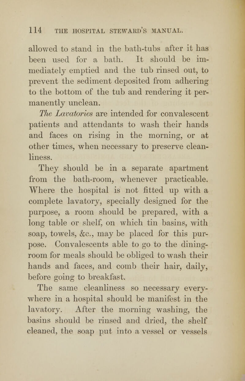 allowed to stand in the bath-tubs after it has been used for a bath. It should be im- mediately emptied and the tub rinsed out, to prevent the sediment deposited from adhering to the bottom of the tub and rendering it per- manently unclean. The Lavatories are intended for convalescent patients and attendants to wash their hands and faces on rising in the morning, or at other times, when necessary to preserve clean- liness. They should be in a separate apartment from the bath-room, whenever practicable. Where the hospital is not fitted up with a complete lavatory, specially designed for the purpose, a room should be prepared, wTith a long table or shelf, on which tin basins, with soap, towels, &c, may be placed for this pur- pose. Convalescents able to go to the dining- room for meals should be obliged to wash their hands and faces, and comb their hair, daily, before going to breakfast. The same cleanliness so necessary every- where in a hospital should be manifest in the lavatory. After the morning washing, the basins should be rinsed and dried, the shelf cleaned, the soap put into a vessel or vessels