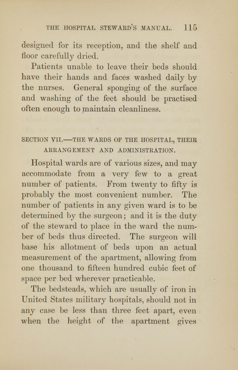 designed for its reception, and the shelf and floor carefully dried. Patients unable to leave their beds should have their hands and faces washed daily by the nurses. General sponging of the surface and washing of the feet should be practised often enough to maintain cleanliness. SECTION VII. THE WARDS OF THE HOSPITAL, THEIR ARRANGEMENT AND ADMINISTRATION. Hospital wards are of various sizes, and may accommodate from a very few to a great number of patients. From twenty to fifty is probably the most convenient number. The number of patients in any given ward is to be determined by the surgeon; and it is the duty of the steward to place in the ward the num- ber of beds thus directed. The surgeon will base his allotment of beds upon an actual measurement of the apartment, allowing from one thousand to fifteen hundred cubic feet of space per bed wherever practicable. The bedsteads, which are usually of iron in United States military hospitals, should not in any case be less than three feet apart, even when the height of the apartment gives