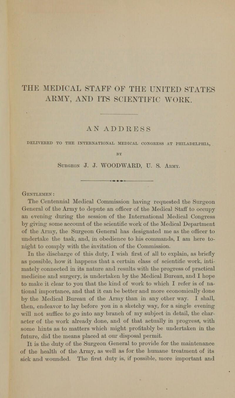 THE MEDICAL STAFF OF THE UNITED STATES ARMY, AND ITS SCIENTIFIC WORK. AN ADDRESS DELIVERED TO THE INTERNATIONAL MEDICAL CONGRESS AT PHILADELPHIA, BY Surgeon J. J. WOODWARD, TJ. S. Army. Gentlemen: The Centennial Medical Commission having requested the Surgeon General of the Army to depute an officer of the Medical Staff to occupy an evening during the session of the International Medical Congress by giving some account of the scientific work of the Medical Department of the Army, the Surgeon General has designated me as the officer to undertake the task, and, in obedience to his commands, I am here to- night to comply with the invitation of the Commission. In the discharge of this duty, I wish first of all to explain, as briefly as possible, how it happens that a certain class of scientific work, inti- mately connected in its nature and results with the progress of practical medicine and surgery, is undertaken by the Medical Bureau, and I hope to make it clear to you that the kind of work to which I refer is of na- tional importance, and that it can be better and more economically done by the Medical Bureau of the Army than in any other way. I shall, then, endeavor to lay before you in a sketchy way, for a single evening will not suffice to go into any branch of my subject in detail, the char- acter of the work already done, and of that actually in progress, with some hints as to matters which might profitably be undertaken in the future, did the means placed at our disposal permit. It is the duty of the Surgeon General to provide for the maintenance of the health of the Army, as well as for the humane treatment of its sick and wounded. The first duty is, if possible, more important and