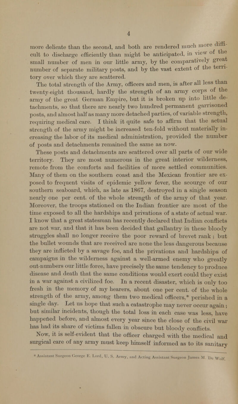 more delicate than the second, and both are rendered much more < cult to discharge efficiently than might be anticipated, in view of the small number of men in our little army, by the comparatively great number of separate military posts, and by the vast extent of the terri- tory over which they are scattered. The total strength of the Army, officers and men, is after all less than twenty-eight thousand, hardly the strength of an army corps of the army of the great German Empire, but it is broken up into little de- tachments, so that there are nearly two hundred permanent garrisoned posts, and almost half as many more detached parties, of variable strength, requiring medical care. I think it quite safe to affirm that the actual strength of the army might be increased ten-fold without materially in- creasing the labor of its medical administration, provided the number of posts and detachments remained the same as now. These posts and detachments are scattered over all parts of our wide territory. They are most numerous in the great interior wilderness, remote from the comforts and facilities of more settled communities. Many of them on the southern coast and the Mexican frontier are ex- posed to frequent visits of epidemic yellow fever, the scourge of our southern seaboard, which, as late as 1867, destroyed in a single season nearly one per cent, of the whole strength of the army of that year. Moreover, the troops stationed on the Indian frontier are most of the time exposed to all the hardships and privations of a state of actual war. I know that a great statesman has recently declared that Indian conflicts are not war, and that it has been decided that gallantry in these bloody struggles shall no longer receive the poor reward of brevet rank ; but the bullet wounds that are received are none the less dangerous because they are inflicted by a savage foe, and the privations and hardships of campaigns in the wilderness against a well-armed enemy who greatly out-numbers our little force, have precisely the same tendency to produce disease and death that the same conditions would exert could they exist in a war against a civilized foe. In a recent disaster, which is only too fresh in the memory of my hearers, about one per cent, of the whole strength of the army, among them two medical officers,* perished in a single day. Let us hope that such a catastrophe may never occur again; but similar incidents, though the total loss in each case was less, have happened before, and almost every year since the close of the civil war has had its share of victims fallen in obscure but bloody conflicts. Now, it is self-evident that the officer charged with the medical and surgical care of any army must keep himself informed as to its sanitary * Assistant Surgeon George K. Lord, U. S. Army, and Acting Assistant Surgeon James M. O0 Wolf