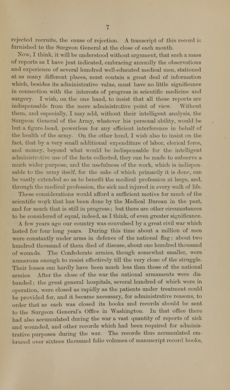1 rejected recruits, the cause of rejection. A transcript of this record is furnished to the Surgeon General at the close of each month. Now, I think, it will be understood without argument, that such a mass of reports as I have just indicated, embracing annually the observations and experience of several hundred well-educated medical men, stationed at as many different places, must contain a great deal of information which, besides its administrative value, must have no little significance in connection with the interests of progress in scientific medicine and surgery. I wish, on the one hand, to insist that all these reports are indispensable from the mere administrative point of view. Without them, and especially, I may add, without their intelligent analysis, the Surgeon General of the Army, whatever his personal ability, would be but a figure-head, powerless for any efficient interference in behalf of the health of the army. On the other hand, I wish also to insist on the fact, that by a very small additional expenditure of labor, clerical force, and money, beyond what would be indispensable for the intelligent administrative use of the facts collected, they can be made to subserve a much wider purpose, and the usefulness of the work, which is indispen- sable to the army itself, for the sake of which primarily it is done, can be vastly extended so as to benefit the medical profession at large, and, through the medical profession, the sick and injured in every walk of life. These considerations would afford a sufficient motive for much of the scientific work that has been done by the Medical Bureau in the past, and for much that is still in progress ; but there are other circumstances to be considered of equal, indeed, as I think, of even greater significance. A few years ago our country was convulsed by a great civil war which lasted for four long years. During this time about a million of men were constantly under arms in defence of the national flag; about two hundred thousand of them died of disease, about one hundred thousand of wounds. The Confederate armies, though somewhat smaller, were numerous enough to resist effectively till the very close of the struggle. Their losses can hardly have been much less than those of the national armies. After the close of the war the national armaments were dis- banded ; the great general hospitals, several hundred of which were in operation, were closed as rapidly as the patients under treatment could be provided for, and it became necessary, for administrative reasons, to order that as each was closed its books and records should be sent to the Surgeon General's Office in Washington. In that office there had also accumulated during the war a vast quantity of reports of sick and wounded, and other records which had been required for adminis- trative purposes during the war. The records thus accumulated em- braced over sixteen thousand folio volumes of manuscript record books,