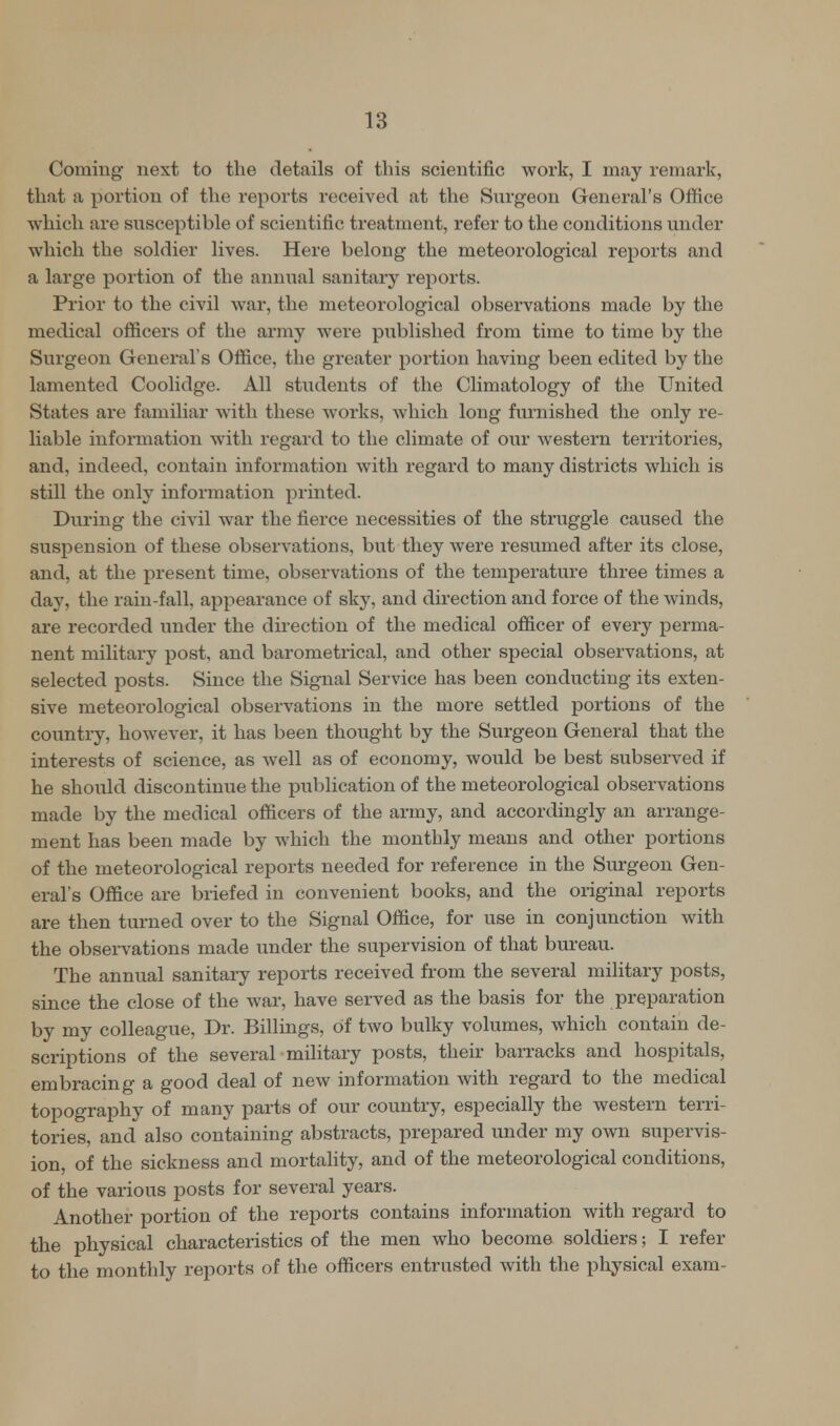 Coming next to the details of tins scientific work, I may remark, that a portion of the reports received at the Surgeon General's Office which are susceptible of scientific treatment, refer to the conditions under which the soldier lives. Here belong the meteorological reports and a large portion of the annual sanitary reports. Prior to the civil war, the meteorological observations made by the medical officers of the army were published from time to time by the Surgeon General's Office, the greater portion having been edited by the lamented Coolidge. All students of the Climatology of the United States are familiar with these works, which long furnished the only re- liable information with regard to the climate of our western territories, and, indeed, contain information with regard to many districts which is still the only information printed. During the civil war the fierce necessities of the struggle caused the suspension of these observations, but they were resumed after its close, and, at the present time, observations of the temperature three times a day, the rain-fall, appearance of sky, and direction and force of the winds, are recorded under the direction of the medical officer of every perma- nent military post, and barometrical, and other special observations, at selected posts. Since the Signal Service has been conducting its exten- sive meteorological observations in the more settled portions of the country, however, it has been thought by the Surgeon General that the interests of science, as well as of economy, would be best subserved if he should discontinue the publication of the meteorological observations made by the medical officers of the army, and accordingly an arrange- ment has been made by which the monthly means and other portions of the meteorological reports needed for reference in the Surgeon Gen- eral's Office are briefed in convenient books, and the original reports are then turned over to the Signal Office, for use in conjunction with the observations made under the supervision of that bureau. The annual sanitary reports received from the several military posts, since the close of the war, have served as the basis for the preparation by my colleague, Dr. Billings, of two bulky volumes, which contain de- scriptions of the several military posts, their barracks and hospitals, embracing a good deal of new information with regard to the medical topography of many parts of our country, especially the western terri- tories, and also containing abstracts, prepared under my own supervis- ion, of the sickness and mortality, and of the meteorological conditions, of the various posts for several years. Another portion of the reports contains information with regard to the physical characteristics of the men who become soldiers; I refer to the monthly reports of the officers entrusted with the physical exam-