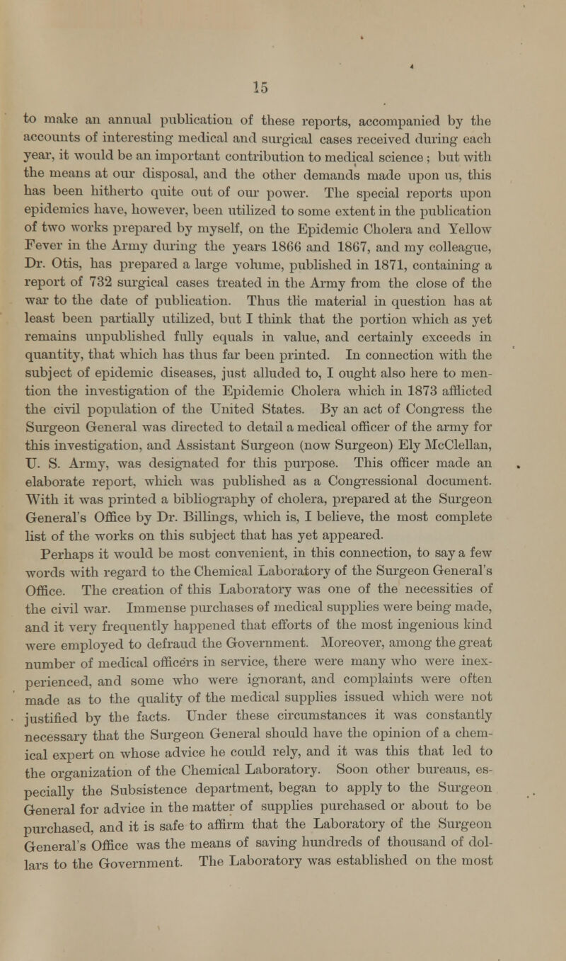 to make an annual publication of these reports, accompanied by the accounts of interesting medical and surgical cases received during each year, it would be an important contribution to medical science; but with the means at our disposal, and the other demands made upon us, this has been hitherto quite out of our power. The special reports upon epidemics have, however, been utilized to some extent in the publication of two works prepared by myself, on the Epidemic Cholera and Yellow Fever in the Army during the years 1866 and 1867, and my colleague, Dr. Otis, has prepared a large volume, published in 1871, containing a report of 732 surgical cases treated in the Army from the close of the war to the date of publication. Thus the material in question has at least been partially utilized, but I think that the portion which as yet remains unpublished fully equals in value, and certainly exceeds in quantity, that which has thus far been printed. In connection with the subject of epidemic diseases, just alluded to, I ought also here to men- tion the investigation of the Epidemic Cholera which in 1873 afflicted the civil population of the United States. By an act of Congress the Surgeon General was directed to detail a medical officer of the army for this investigation, and Assistant Surgeon (now Surgeon) Ely McClellan, TJ. S. Army, was designated for this purpose. This officer made an elaborate report, which was published as a Congressional document. With it was printed a bibliography of cholera, prepared at the Surgeon General's Office by Dr. Billings, which is, I believe, the most complete list of the works on this subject that has yet appeared. Perhaps it would be most convenient, in this connection, to say a few words with regard to the Chemical Laboratory of the Surgeon General's Office. The creation of this Laboratory was one of the necessities of the civil war. Immense purchases of medical supplies were being made, and it very frequently happened that efforts of the most ingenious kind were employed to defraud the Government. Moreover, among the great number of medical officers in service, there were many who were inex- perienced, and some who were ignorant, and complaints were often made as to the quality of the medical supplies issued which were not justified by the facts. Under these circumstances it was constantly necessary that the Surgeon General should have the opinion of a chem- ical expert on whose advice he could rely, and it was this that led to the organization of the Chemical Laboratory. Soon other bureaus, es- pecially the Subsistence department, began to apply to the Surgeon General for advice in the matter of supplies purchased or about to be purchased, and it is safe to affirm that the Laboratory of the Surgeon General's Office was the means of saving hundreds of thousand of dol- lars to the Government. The Laboratory was established on the most