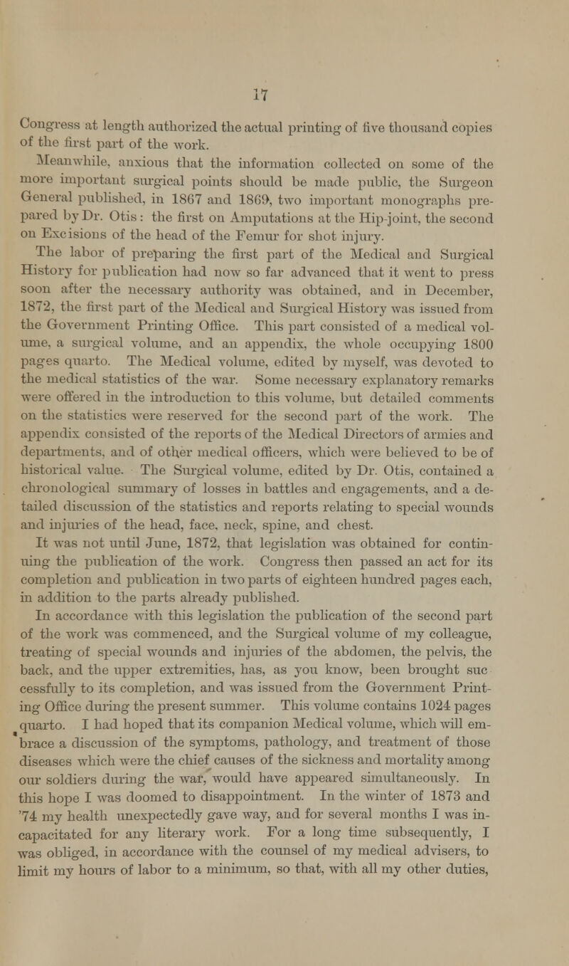 Congress at length authorized the actual printing of five thousand copies of the first part of the work. Meanwhile, anxious that the information collected on some of the more important surgical points should be made public, the Surgeon General published, in 1867 and 1869, two important monographs pre- pared by Dr. Otis : the first on Amputations at the Hip-joint, the second on Excisions of the head of the Femur for shot injury. The labor of preparing the first part of the Medical and Surgical History for publication had now so far advanced that it went to press soon after the necessary authority was obtained, and in December, 1872, the first part of the Medical and Surgical History was issued from the Government Printing Office. This part consisted of a medical vol- ume, a surgical volume, and an appendix, the whole occupying 1800 pages quarto. The Medical volume, edited by myself, was devoted to the medical statistics of the war. Some necessary explanatory remarks were offered in the introduction to this volume, but detailed comments on the statistics were reserved for the second part of the work. The appendix consisted of the reports of the Medical Directors of armies and departments, and of other medical officers, which were believed to be of historical value. The Surgical volume, edited by Dr. Otis, contained a chronological summary of losses in battles and engagements, and a de- tailed discussion of the statistics and reports relating to special wounds and injuries of the head, face, neck, spine, and chest. It was not until June, 1872, that legislation was obtained for contin- uing the publication of the work. Congress then passed an act for its completion and publication in two parts of eighteen hundred pages each, in addition to the parts already published. In accordance with this legislation the publication of the second part of the work was commenced, and the Surgical volume of my colleague, treating of special wounds and injuries of the abdomen, the pelvis, the back, and tbe upper extremities, has, as you know, been brought sue cessfully to its completion, and was issued from the Government Print- ing Office during the present summer. This volume contains 1024 pages quarto. I had hoped that its companion Medical volume, which will em- brace a discussion of the symptoms, pathology, and treatment of those diseases which were the chief causes of the sickness and mortality among our soldiers during the war, would have appeared simultaneously. In this hope I was doomed to disappointment. In the winter of 1873 and '74 my health unexpectedly gave way, and for several months I was in- capacitated for any literary work. For a long time subsequently, I was obliged, in accordance with the counsel of my medical advisers, to limit my hours of labor to a minimum, so that, with all my other duties,