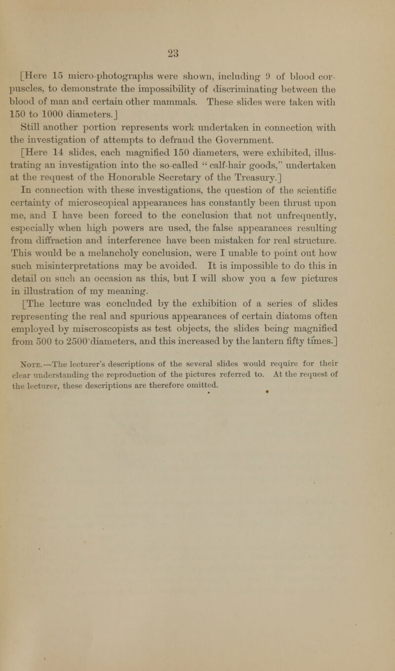 [Here 15 micro-photographs were shown, including 9 of blood cor puscles, to demonstrate the impossibility of discriminating between the blood of man and certain other mammals. These slides were taken with 150 to 1000 diameters.] Still another portion represents work undertaken in connection with the investigation of attempts to defraud the Government. [Here 14 slides, each magnified 150 diameters, were exhibited, illus- trating- an investigation into the so-called  calf-hair goods, undertaken at the request of the Honorable Secretary of the Treasury.] In connection with these investigations, the question of the scientific certainty of microscopical appearances has constantly been thrust upon me, and I have been forced to the conclusion that not unfrequently, especially when high powers are used, the false appearances resulting from diffraction and interference have been mistaken for real structure. This would be a melancholy conclusion, were I unable to point out how such misinterpretations may be avoided. It is impossible to do this in detail on such an occasion as this, but I will show you a few pictures in illustration of my meaning. [The lecture was concluded by the exhibition of a series of slides representing the real and spurious appearances of certain diatoms often employed by miscroscopists as test objects, the slides being magnified from 500 to 2500'diameters, and this increased by the lantern fifty times.] Note.—The lecturer's descriptions of the several slides would require for their clear understanding the reproduction of the pictures referred to. At the request of the lecturer, these descriptions are therefore omitted.