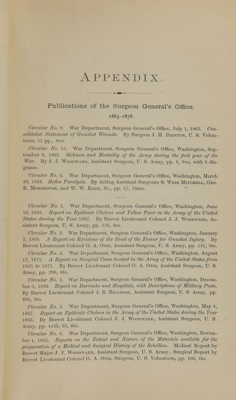 Appendix Publications of the Surgeon General's Office. 1863-1876. Circular No. 9. War Department, Surgeon General's Office, July 1, 18G3. Con- solidated Statement of Gunshot Wounds. By Surgeon J. H. Beinton, U. S. Volun- teers, 11 pp., Svo. Circular No. 16. War Department, Surgeon General's Office, Washington, Sep- tember 8, 18G3. Sickness and Mortality of the Army during the first year of the War. By J. J. Woodward, Assistant Surgeon, U. S. Army, pp. 8, 8vo, with 6 dia- grams. Circular No. 6. War Department, Surgeon General's Office, Washington, March 10, 18G4. Reflex Paralysis. By Acting Assistant Surgeons S. Weir Mitchell, Geo. B. Morehouse, and W. W. Keen, Jr., pp. 17, lGmo. Circular No. 1. War Department, Surgeon General's Office, Washington, June 10, 18G8. Report on Epidemic Cholera and Yellow Fever in the Army of the United States during the Tear 18G7. By Brevet Lieutenant Colonel J. J. Woodward, As- sistant Surgeon, U. S. Army, pp. 156, 4to. Circular No. 2. War Department, Surgeon General's Office, Washington, January 2, 1869. A Report on Excmons of the Head of the Femur for Gunshot Injury. By Brevet Lieutenant Colonel G. A. Otis, Assistant Surgeon, U. S. Army, pp. 141, 4to. Circular No. 3. War Department, Surgeon General's Office, Washington, August 17, 1871. A Report on Surgical Cases treated in the Army of the United States from 1865 to 1871. By Brevet Lieutenant Colonel G. A. Otis, Assistant Surgeon, U. S. Army, pp. 2116, 4to. Circular No. 4. War Department, Surgeon General's Office, Washington, Decem- ber 5, 1870. Report on Barracks and Hospitals, with Descriptions of Military Posts. By Brevet Lieutenant Colonel J. S. Billings, Assistant Surgeon, U. S. Army, pp. 494, 4to. Circular No. 5. War Department, Surgeon General's Office, Washington, May 4, 1867. Repoi't on Epidemic Cholera in the Army of the United States during the Year 1866. By Brevet Lieutenant Colonel J. J. Woodward, Assistant Surgeon, U. S. Army, pp. xviii, 65, 4to. Circular No. 6. War Department, Surgeon General's Office, Washington, Novem- ber 1 1865. Reports on the Extent and Nature of the Materials available for the preparation of a Medical and Surgical History of the Rebellion. Medical Eeport by Brevet Major J. J. Woodward, Assistant Surgeon, U. S. Army; Surgical Eeport by Brevet Lieutenant Colonel G. A. Otis, Surgeon, U. S. Volunteers, pp. 166, 4to.