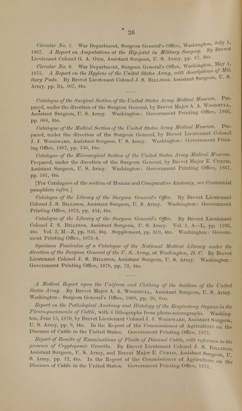 Circular No. 7. War Department, Surgeon General's Office, Washington, Jl^^ L867. A Report on Amputation* at the Hip-joint in Military Surgery. #v r Lieutenant Colonel G. A. Otis, Assistant Surgeon, U. S. Army, pp. 8> ^t0' Circular No. 8. War Department, Surgeon General's Office, Washington, May L, 1875. A Report on the Hygiene of the United States Army, with descriptions of MU* itary Posts. By Brevet Lieutenant Colonel J. S. Billings, Assistant Surgeon, L. S. Army, pp. lix, 507, 4to. Catalogue of the Surgical Section of the United States Army Medical Museum. Pre- pared, under the direction of the Surgeon General, by Brevet Major A. A. Woodhull. Assistant Surgeon, U. S. Army. Washington: Government Printing Office, 1866, pp. 664, 4to. Catalogue of the Medical Section of tfie United State* A rmy Medical Museum. Pre- pared, under the direction of the Surgeon General, by Brevet Lieutenant Colonel J. J. Woodwaed, Assistant Surgeon, U. S. Army. Washington : Government Print- ing Office, 1867, pp. 136, 4to. Catalogue of the Microscopical Section of the United States Army Medical Museum. Prepared, under the direction of the Surgeon General, by Brevet Major E. Curtis, Assistant Surgeon, U. S. Army. Washington: Government Printing Office, 1867, pp. 161, 4to. [For Catalogues of the section of Human and Comparative Anatomy, see Centennial pamphlets infra.'] Catalogue of the Library of the Surgeon General! s Office. By Brevet Lieutenant Colonel J. S. Billings, Assistant Surgeon, U. S. Army. Washington : Government Printing Office, 1872, pp. 454, 4to. Catalogue of the Library of the Surgeon General's Office. By Brevet Lieutenant Colonel J. S. Billings, Assistant Surgeon, U. S. Army. Vol. 1, A—L, pp. 1193, 4to. Vol. 2, M—Z, pp. 966, 4to. Supplement, pp. 819, 4to. Washington: Govern- ment Printing Office, 187:>-4. Specimen Fasciculus of a Catalogue of the National Medical Library under the direction of the Surgeon General of the U. S. Army, at Washington. D. C. By Brevet Lieutenant Colonel J. S. Billings, Assistant Surgeon, U. S. Army. Washington : Government Printing Office, 1870. pp. 72, 4to. A Medical Report upon the Uniform and Clothing of Hu Soldiers of the United States Army. By Brevet Major A. A. Woodhull, Assistant Surgeon, U. S. Army. Washington: Surgeon General's Office, 1868, pp. 26. 8vo. Report on the Pathological Anatomy and Histology of the Respiratory Organs in the Pleuro-pneumonia of Cattle, with 6 lithographs from photo-micrographs. Washing- ton, June 15, 1870, by Brevet Lieutenant Colonel J. J. Woodward. Assistant Surgeon, U. S. Army, pp. i), 4to. In the Report of the Commissioner of Agriculture on the Diseases of Cattle in the United States. Government Printing Office, 1871. Report of Results of Examinations of Fluids of Diseased Cattle, with reference to the presence of Cryptogamic Growths. By Brevet Lieutenant Colonel J. S. Billings Assistant Surgeon, IT. S. Army, and Brevet Major E. Curtis, Assistant Surgeon U S. Army, pp. 12, 4to. In the Report of the Commissioner of Agriculture on the Diseases of Cattle in the United States. Government Printing Office, 1871.