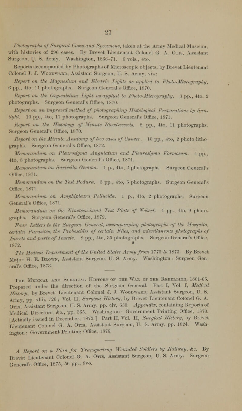 21 Photographs of Surgical Gam and Specimen*, taken sit the Army Medical Museum, with histories of 296 cases. By Brevet Lieutenant Colonel G. A. Otis, Assistant Surgeon, U. S. Army. Washington, 1866-71. (! vols., 4to. Reports accompanied by Photographs of Microscopic objects, by Brevet Lieutenant Colonel J. J. Woodwabd, Assistant Surgeon, U. S. Army, viz : Report on the Magnesium and Electric Lights as applied to Photo-Micrography, (! pp., 4to, 11 photographs. Surgeon General's Office, 1870. Report on the Oxy-calcium Light as applied to Photo-Micrography. 3 pp., 4to, 2 photographs. Surgeon General's Office, 1870. Report on an improred method of photographing Histological Preparations by Su?i- light. 10 pp., 4to, 11 photographs. Surgeon General's Office, 1871. Report on the Histology of Minute Blood-vessels. 8 pp., 4to, 11 photographs. Surgeon General's Office, 1870. Report on the Minute Anatomy of tiro cases of Cancer. 10 pp., 4to, 2 photo-litho- graphs. Surgeon General's Office, 1872. Memorandum on Pleurosigma Angulatum and Pleurosigma Formosum. 1pp., 4to, 8 photographs. Surgeon General's Office, 1871. Memorandum on Surirella Oemma. 1 p., 4to, 2 photographs. Surgeon General's Office, 1871. Memorandum on the Test Podura. 3 pp., 4to, 5 photographs. Surgeon General's Office, 1871. Memo7'andum on Amphipleura Pellucida. 1 p., 4to, 2 photographs. Surgeon Generals Office, 1871. Memorandum on the Nineteen-band Test Plate of Nobert. 4 pp., 4to, 9 photo- graphs. Surgeon General's Office, 1K72. Four Letters to the Surgeon General, accompanying photographs of the Mosquito, certain Parasites, the Proboscides of certain Flies, and miscellaneous photographs of Insects and parts of Insects. 8 pp., 4to, 35 photographs. Surgeon General's Office, 1872. ' The Medical Department of the United States Army from 1775 to 1873. By Brevet Major H. E. Brown, Assistant Surgeon, U. S. Army. Washington: Surgeon Gen- eral's Office, 1873. The Medical and Surgical History of the War of the Rebellion, 1861-65. Prepared under the direction of the Surgeon General. Part I, Vol. I, Medical History, by Brevet Lieutenant Colonel J. J. Woodward, Assistant Surgeon, U. S. Army. pp. xliii. 720: Vol. II, Surgical History, by Brevet Lieutenant Colonel G. A. Otis, Assistant Surgeon, U. S. Army, pp. civ, 050. Appendix, containing Reports of Medical Directors, &c, pp. 305. Washington: Government Printing Office, 1870. [Actually issued in December, 1872.] Part II, Vol. II, Surgical History, by Brevet Lieutenant Colonel G. A. Otis, Assistant Surgeon, U. S. Army, pp. 1024. Wash- ington: Government Printing Office, 1876. A Jit port on a Plan for Transporting Wounded Soldiers by Railway, Ac. By Brevet Lieutenant Colonel G. A. Otis, Assistant Surgeon, U. S. Army. Surgeon General's Office, 1875, 50 pp., 8vo.