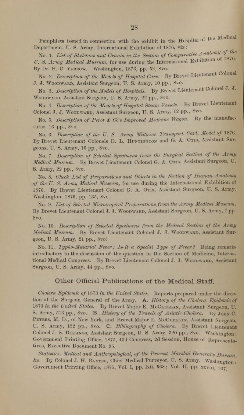 Pamphlets issued in connection with the exhibit in the Hospital of the Medic Department, U. S. Army, International Exhibition of 1876, viz : No. 1. List of Skeletons and Crania in the Section of Comparative A,mt°m^J!'(! U. S. Army Medical Museum, for use during the International Exhibition o By Dr. H. C. Yakrow. Washington, 1876, pp. 52, 8vo. No. 2. Description of the Models of Hospital Cars. By Brevet Lieutenant Colonel J. J. Woodwabd, Assistant Surgeon, U. S. Army, 10 pp., 8vo. No. 3. Description of the Models of Hospitals. By Brevet Lieutenant Colonel J. J. Woodward, Assistant Surgeon, U. S. Army, 22 pp., 8vo. No. 4. Description of the Models of Hospital Steam-Vessels. By Brevet Lieutenant Colonel J. J. Woodward, Assistant Surgeon, U. S. Army, 12 pp., 8vo. No. 5. Description of Perot & Go's Improved Medicine Wagon. By the manufac- turer, 16 pp., 8vo. No. 6. Description of the U. S. Army Medicine Transport Cart, Model of 1876. By Brevet Lieutenant Colonels D. L. Huntington and G. A. Otis, Assistant Sur- geons, U. S. Army, 16 pp., 8vo. No. 7. Description of Selected Specimens from the Surgical Section of the Army Medical Museum. By Brevet Lieutenant Colonel G. A. Otis. Assistant Surgeon, U. S. Army, 22 pp., 8vo. No. 8. Check List of Preparations and Objects in the Section of Human Anatomy of the U. S. Army Medical Museum, for use during the International Exhibition of 1876. By Brevet Lieutenant Colonel G. A. Otis, Assistant Surgeon, U. S. Army. Washington, 1876, pp. 13n, 8vo. No. 9. List of Selected Microscopical Preparations from the Army Medical Museum. By Brevet Lieutenant Colonel J. J. Woodward, Assistant Surgeon, U. S. Army, 7 pp. 8vo. No. 10. Description of Selected Specimens from the Medical Section of the Army Medical Museum. By Brevet Lieutenant Colonel J. J. Woodward, Assistant Sur- geon, U. S. Army, 21 pp., 8vo! No. 11. Typho-Malarial Fever: Is-it a Special Type of Fever? Being remarks introductory to the discussion of the question in the Section of Medicine, Interna- tional Medical Congress. By Brevet Lieutenant Colonel J. J. Woodward, Assistant Surgeon, U. S. Army, 44 pp., 8vo. Other Official Publications of the Medical Staff. Cholera Epidemic o/1873 in the United States. Reports prepared under the direc- tion of the Surgeon General of the Army. A. History of the Cholera Epidemic of 1873 in the United States. By Brevet Major E. McClellan, Assistant Surgeon, U. S. Army, 518 pp., 8vo. B. History of the Travels of Asiatic Cholera. By John C. Peters, M. D., of New York, and Brevet Major E. McClellan, Assistant Surgeon, U. S. Army, 192 pp., 8vo. C. Bibliography of Cholera. By Brevet Lieutenant Colonel J. S. Billings, Assistant Surgeon, U. S. Army, 320 pp., 8vo. Washington: Government Printing Office, lS7.i, 43d Congress, 2d Session, House of Representa- tives, Executive Document No. 95. Statistics, Medical and Anthropological, of the Provost Marshal General's Bureau &c. By Colonel J. H. Baxter, Chief Medical Purveyor, IT. S. Army. Washington • Government Printing Office, 187>, Vol. I, pp. lxii, 568; Vol. II, pp. xxviii, 7^7